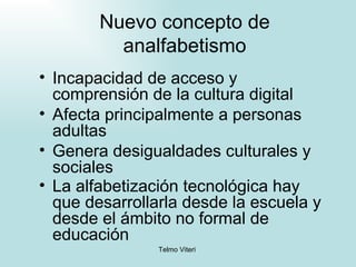 Nuevo concepto de analfabetismo Incapacidad de acceso y comprensión de la cultura digital Afecta principalmente a personas adultas Genera desigualdades culturales y sociales La alfabetización tecnológica hay que desarrollarla desde la escuela y desde el ámbito no formal de educación   