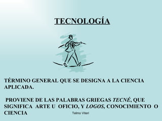 TECNOLOGÍA TÉRMINO GENERAL QUE SE DESIGNA A LA CIENCIA APLICADA. PROVIENE DE LAS PALABRAS GRIEGAS  TECNÉ , QUE SIGNIFICA  ARTE U  OFICIO, Y  LOGOS,  CONOCIMIENTO  O  CIENCIA   