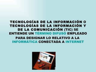 TECNOLOGÍAS DE LA INFORMACIÓN  O  TECNOLOGÍAS DE LA INFORMACIÓN Y DE LA COMUNICACIÓN  (TIC) SE ENTIENDE UN  TÉRMINO   DIFUSO  EMPLEADO PARA DESIGNAR LO RELATIVO A LA  INFORMÁTICA  CONECTADA A  INTERNET 
