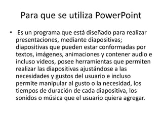 Para que se utiliza PowerPoint
• Es un programa que está diseñado para realizar
presentaciones, mediante diapositivas;
diapositivas que pueden estar conformadas por
textos, imágenes, animaciones y contener audio e
incluso videos, posee herramientas que permiten
realizar las diapositivas ajustándose a las
necesidades y gustos del usuario e incluso
permite manipular al gusto o la necesidad, los
tiempos de duración de cada diapositiva, los
sonidos o música que el usuario quiera agregar.
 