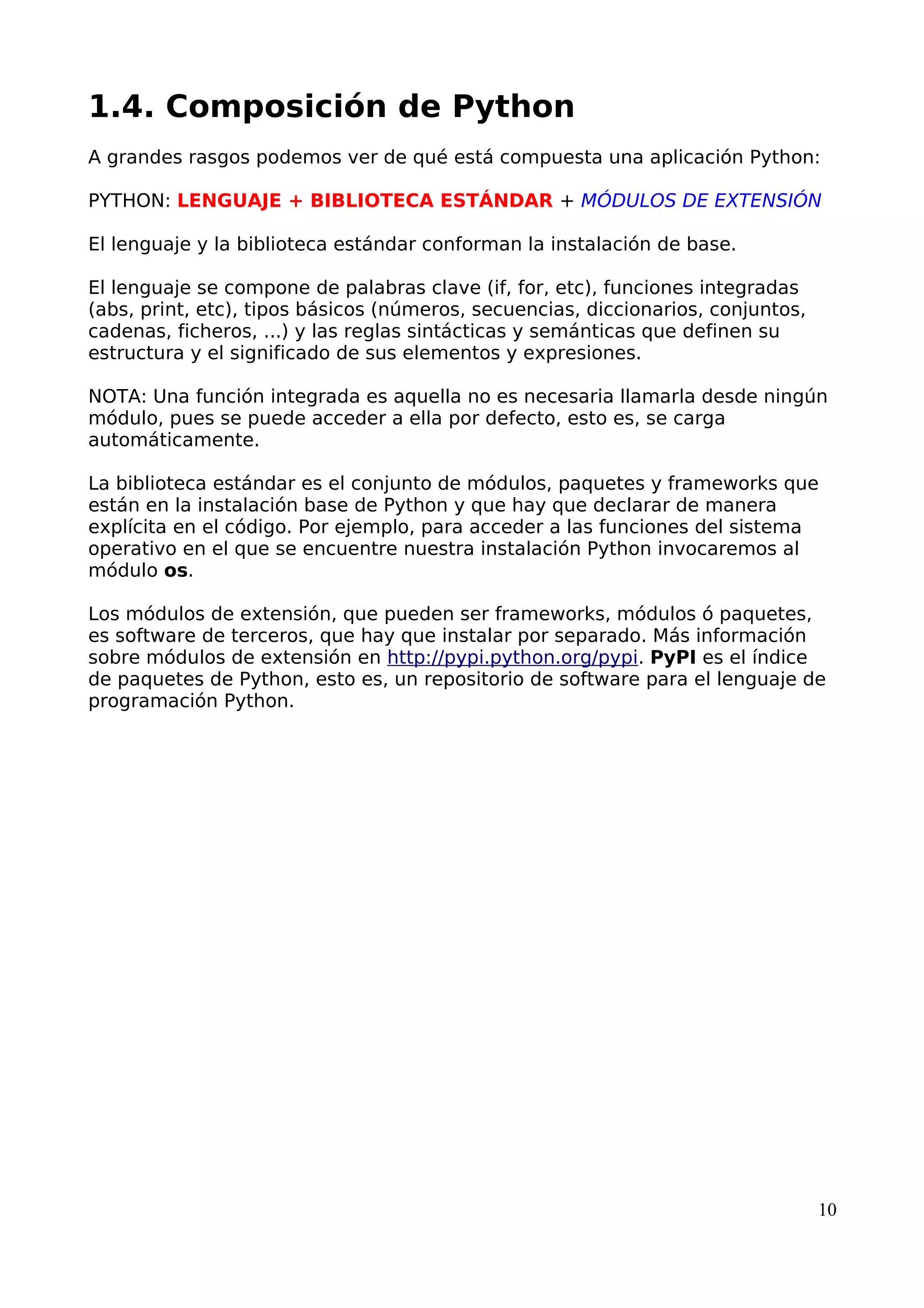 1.4. Composición de Python
A grandes rasgos podemos ver de qué está compuesta una aplicación Python:
PYTHON: LENGUAJE + BIBLIOTECA ESTÁNDAR + MÓDULOS DE EXTENSIÓN
El lenguaje y la biblioteca estándar conforman la instalación de base.
El lenguaje se compone de palabras clave (if, for, etc), funciones integradas
(abs, print, etc), tipos básicos (números, secuencias, diccionarios, conjuntos,
cadenas, ficheros, ...) y las reglas sintácticas y semánticas que definen su
estructura y el significado de sus elementos y expresiones.
NOTA: Una función integrada es aquella no es necesaria llamarla desde ningún
módulo, pues se puede acceder a ella por defecto, esto es, se carga
automáticamente.
La biblioteca estándar es el conjunto de módulos, paquetes y frameworks que
están en la instalación base de Python y que hay que declarar de manera
explícita en el código. Por ejemplo, para acceder a las funciones del sistema
operativo en el que se encuentre nuestra instalación Python invocaremos al
módulo os.
Los módulos de extensión, que pueden ser frameworks, módulos ó paquetes,
es software de terceros, que hay que instalar por separado. Más información
sobre módulos de extensión en http://pypi.python.org/pypi. PyPI es el índice
de paquetes de Python, esto es, un repositorio de software para el lenguaje de
programación Python.
10
 