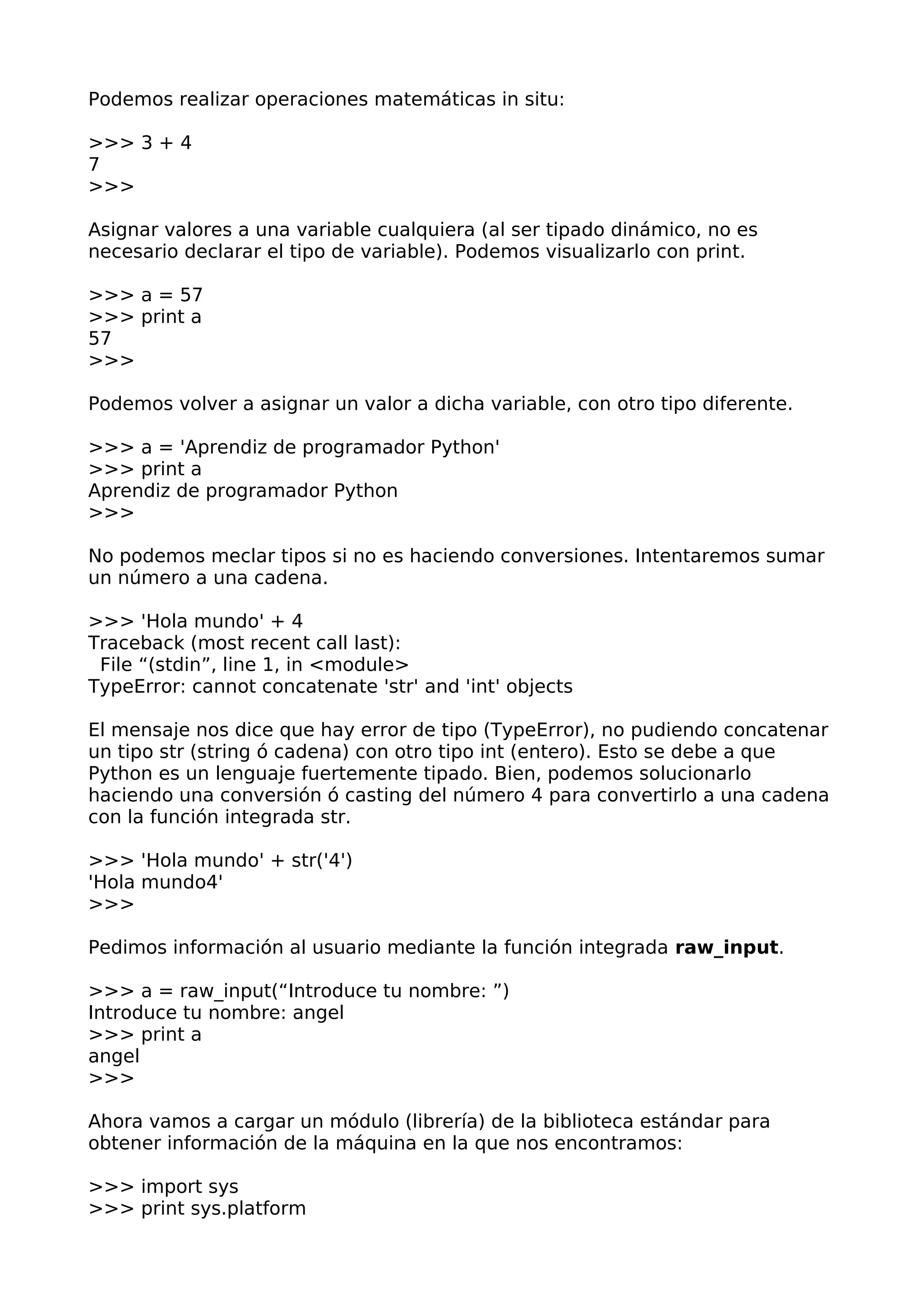 Podemos realizar operaciones matemáticas in situ:
>>> 3 + 4
7
>>>
Asignar valores a una variable cualquiera (al ser tipado dinámico, no es
necesario declarar el tipo de variable). Podemos visualizarlo con print.
>>> a = 57
>>> print a
57
>>>
Podemos volver a asignar un valor a dicha variable, con otro tipo diferente.
>>> a = 'Aprendiz de programador Python'
>>> print a
Aprendiz de programador Python
>>>
No podemos meclar tipos si no es haciendo conversiones. Intentaremos sumar
un número a una cadena.
>>> 'Hola mundo' + 4
Traceback (most recent call last):
File “(stdin”, line 1, in <module>
TypeError: cannot concatenate 'str' and 'int' objects
El mensaje nos dice que hay error de tipo (TypeError), no pudiendo concatenar
un tipo str (string ó cadena) con otro tipo int (entero). Esto se debe a que
Python es un lenguaje fuertemente tipado. Bien, podemos solucionarlo
haciendo una conversión ó casting del número 4 para convertirlo a una cadena
con la función integrada str.
>>> 'Hola mundo' + str('4')
'Hola mundo4'
>>>
Pedimos información al usuario mediante la función integrada raw_input.
>>> a = raw_input(“Introduce tu nombre: ”)
Introduce tu nombre: angel
>>> print a
angel
>>>
Ahora vamos a cargar un módulo (librería) de la biblioteca estándar para
obtener información de la máquina en la que nos encontramos:
>>> import sys
>>> print sys.platform
 