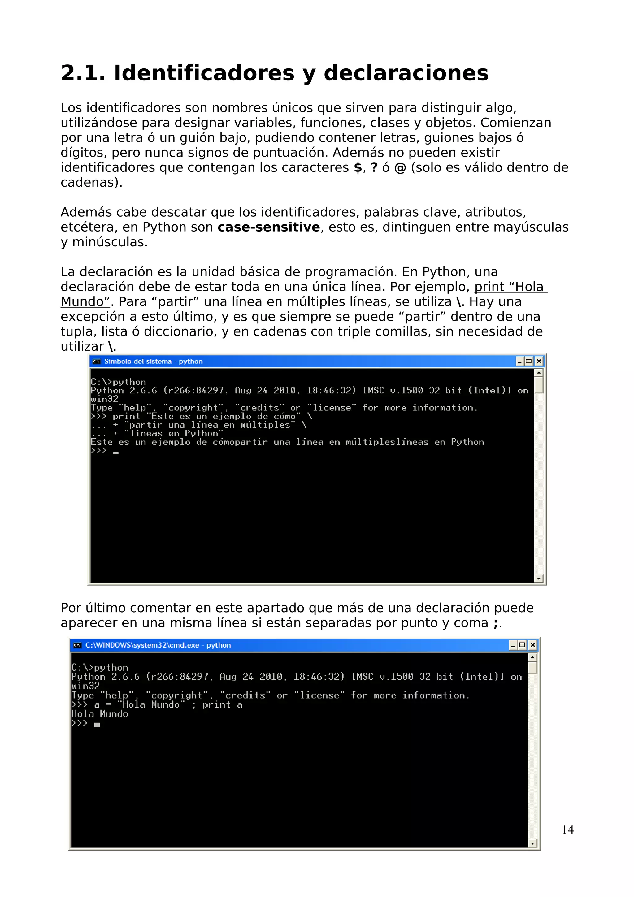 2.1. Identificadores y declaraciones
Los identificadores son nombres únicos que sirven para distinguir algo,
utilizándose para designar variables, funciones, clases y objetos. Comienzan
por una letra ó un guión bajo, pudiendo contener letras, guiones bajos ó
dígitos, pero nunca signos de puntuación. Además no pueden existir
identificadores que contengan los caracteres $, ? ó @ (solo es válido dentro de
cadenas).
Además cabe descatar que los identificadores, palabras clave, atributos,
etcétera, en Python son case-sensitive, esto es, dintinguen entre mayúsculas
y minúsculas.
La declaración es la unidad básica de programación. En Python, una
declaración debe de estar toda en una única línea. Por ejemplo, print “Hola
Mundo”. Para “partir” una línea en múltiples líneas, se utiliza . Hay una
excepción a esto último, y es que siempre se puede “partir” dentro de una
tupla, lista ó diccionario, y en cadenas con triple comillas, sin necesidad de
utilizar .
Por último comentar en este apartado que más de una declaración puede
aparecer en una misma línea si están separadas por punto y coma ;.
14
 