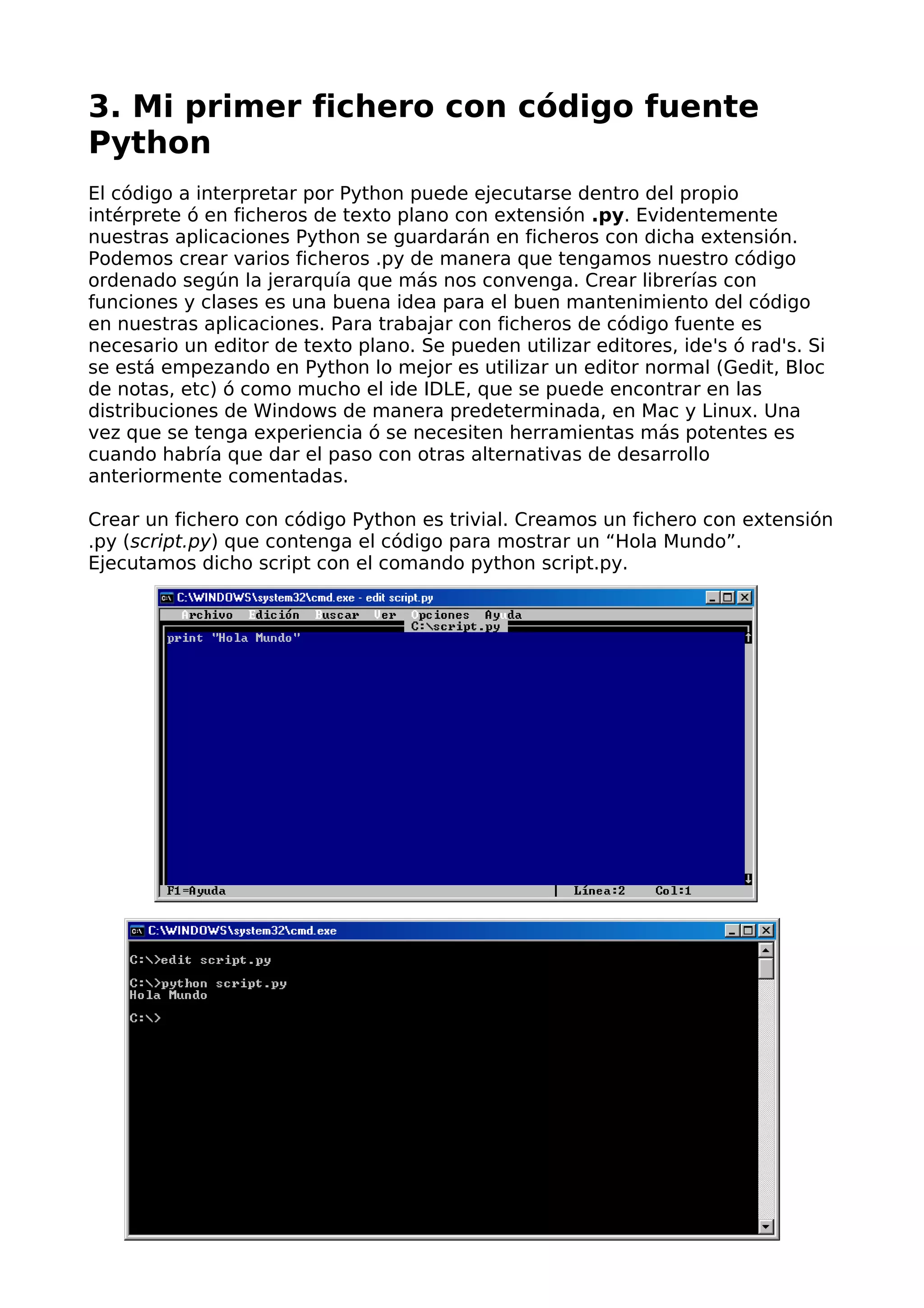 3. Mi primer fichero con código fuente
Python
El código a interpretar por Python puede ejecutarse dentro del propio
intérprete ó en ficheros de texto plano con extensión .py. Evidentemente
nuestras aplicaciones Python se guardarán en ficheros con dicha extensión.
Podemos crear varios ficheros .py de manera que tengamos nuestro código
ordenado según la jerarquía que más nos convenga. Crear librerías con
funciones y clases es una buena idea para el buen mantenimiento del código
en nuestras aplicaciones. Para trabajar con ficheros de código fuente es
necesario un editor de texto plano. Se pueden utilizar editores, ide's ó rad's. Si
se está empezando en Python lo mejor es utilizar un editor normal (Gedit, Bloc
de notas, etc) ó como mucho el ide IDLE, que se puede encontrar en las
distribuciones de Windows de manera predeterminada, en Mac y Linux. Una
vez que se tenga experiencia ó se necesiten herramientas más potentes es
cuando habría que dar el paso con otras alternativas de desarrollo
anteriormente comentadas.
Crear un fichero con código Python es trivial. Creamos un fichero con extensión
.py (script.py) que contenga el código para mostrar un “Hola Mundo”.
Ejecutamos dicho script con el comando python script.py.
 