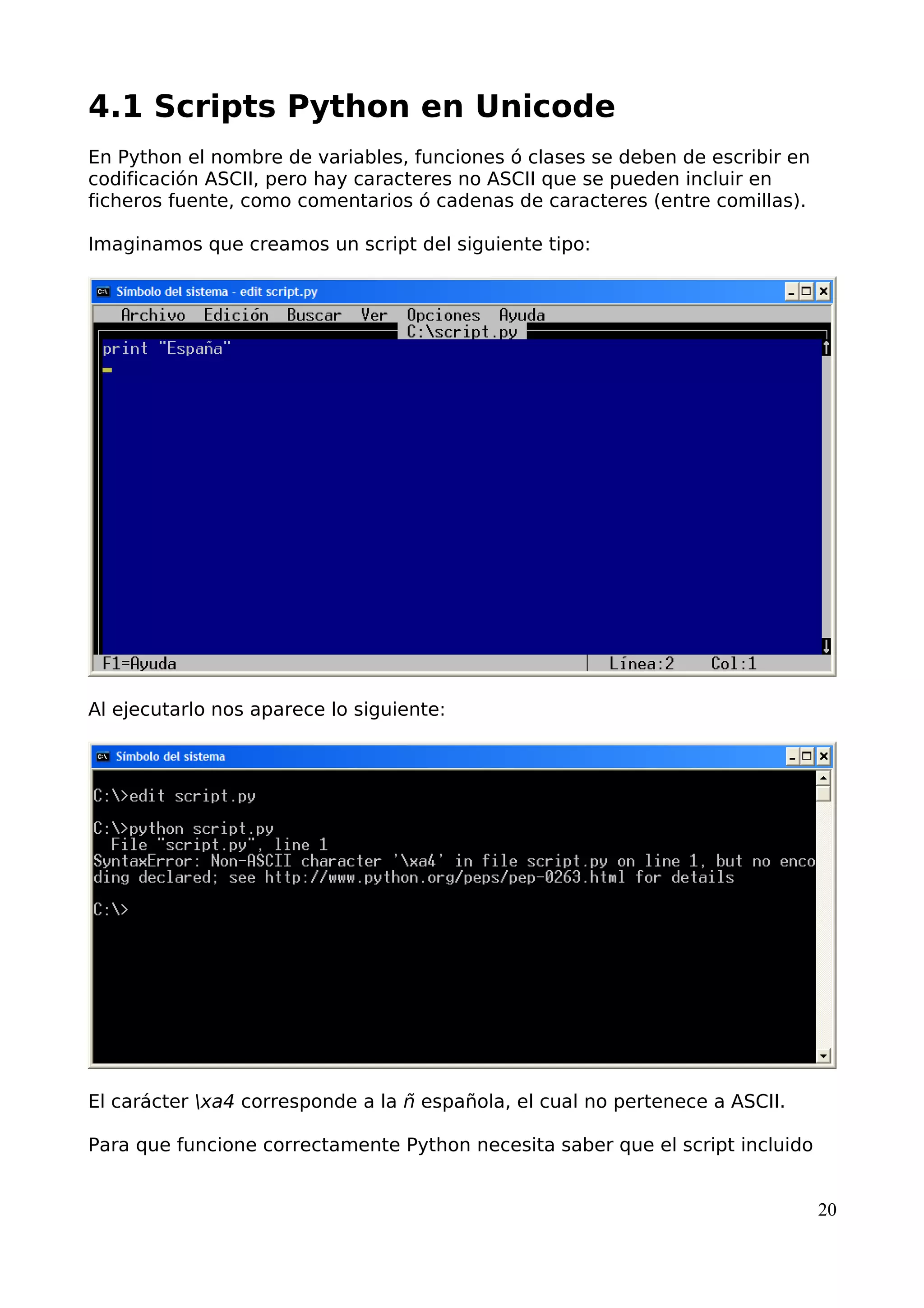 4.1 Scripts Python en Unicode
En Python el nombre de variables, funciones ó clases se deben de escribir en
codificación ASCII, pero hay caracteres no ASCII que se pueden incluir en
ficheros fuente, como comentarios ó cadenas de caracteres (entre comillas).
Imaginamos que creamos un script del siguiente tipo:
Al ejecutarlo nos aparece lo siguiente:
El carácter xa4 corresponde a la ñ española, el cual no pertenece a ASCII.
Para que funcione correctamente Python necesita saber que el script incluido
20
 