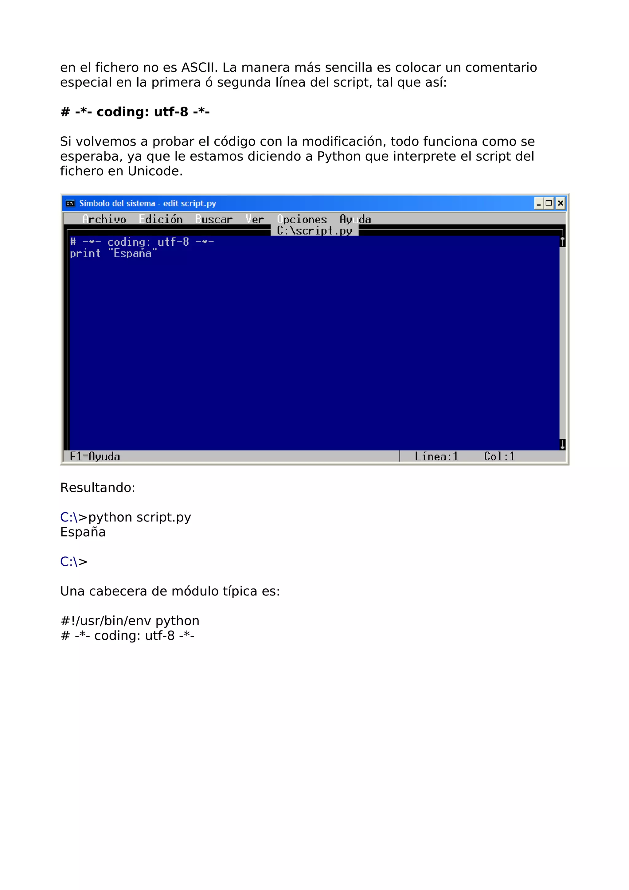 en el fichero no es ASCII. La manera más sencilla es colocar un comentario
especial en la primera ó segunda línea del script, tal que así:
# -*- coding: utf-8 -*-
Si volvemos a probar el código con la modificación, todo funciona como se
esperaba, ya que le estamos diciendo a Python que interprete el script del
fichero en Unicode.
Resultando:
C:>python script.py
España
C:>
Una cabecera de módulo típica es:
#!/usr/bin/env python
# -*- coding: utf-8 -*-
 