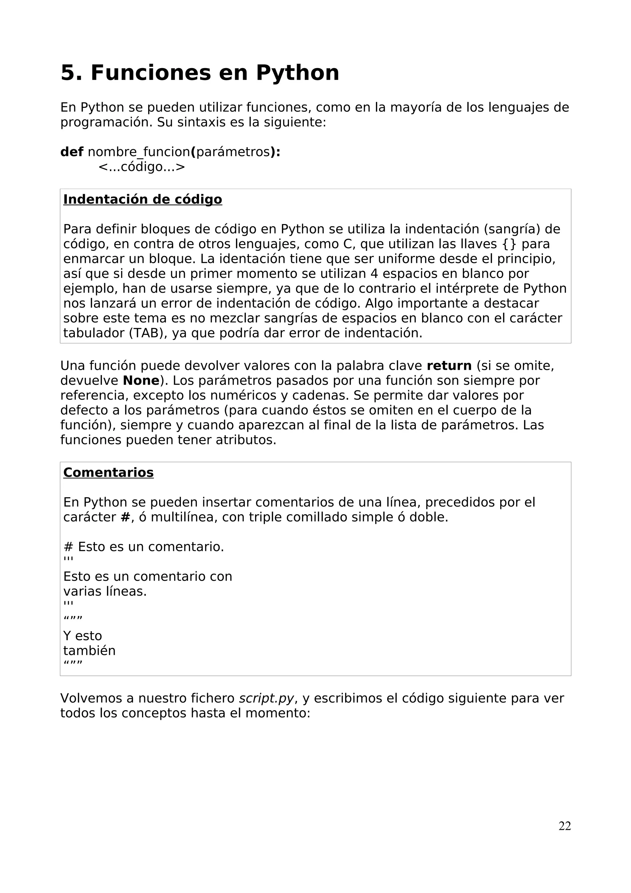 5. Funciones en Python
En Python se pueden utilizar funciones, como en la mayoría de los lenguajes de
programación. Su sintaxis es la siguiente:
def nombre_funcion(parámetros):
<...código...>
Indentación de código
Para definir bloques de código en Python se utiliza la indentación (sangría) de
código, en contra de otros lenguajes, como C, que utilizan las llaves {} para
enmarcar un bloque. La identación tiene que ser uniforme desde el principio,
así que si desde un primer momento se utilizan 4 espacios en blanco por
ejemplo, han de usarse siempre, ya que de lo contrario el intérprete de Python
nos lanzará un error de indentación de código. Algo importante a destacar
sobre este tema es no mezclar sangrías de espacios en blanco con el carácter
tabulador (TAB), ya que podría dar error de indentación.
Una función puede devolver valores con la palabra clave return (si se omite,
devuelve None). Los parámetros pasados por una función son siempre por
referencia, excepto los numéricos y cadenas. Se permite dar valores por
defecto a los parámetros (para cuando éstos se omiten en el cuerpo de la
función), siempre y cuando aparezcan al final de la lista de parámetros. Las
funciones pueden tener atributos.
Comentarios
En Python se pueden insertar comentarios de una línea, precedidos por el
carácter #, ó multilínea, con triple comillado simple ó doble.
# Esto es un comentario.
'''
Esto es un comentario con
varias líneas.
'''
“””
Y esto
también
“””
Volvemos a nuestro fichero script.py, y escribimos el código siguiente para ver
todos los conceptos hasta el momento:
22
 
