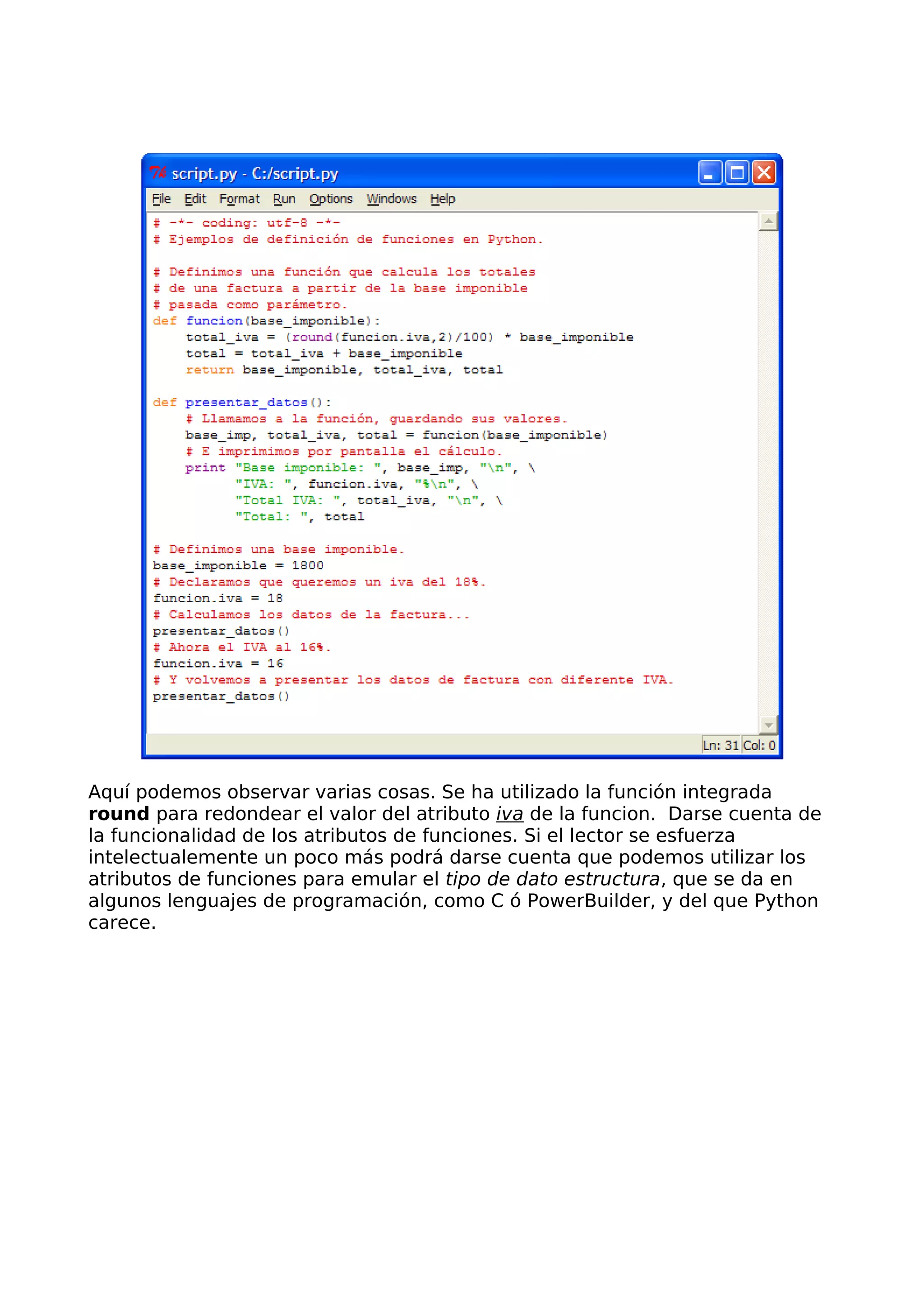 Aquí podemos observar varias cosas. Se ha utilizado la función integrada
round para redondear el valor del atributo iva de la funcion. Darse cuenta de
la funcionalidad de los atributos de funciones. Si el lector se esfuerza
intelectualemente un poco más podrá darse cuenta que podemos utilizar los
atributos de funciones para emular el tipo de dato estructura, que se da en
algunos lenguajes de programación, como C ó PowerBuilder, y del que Python
carece.
 
