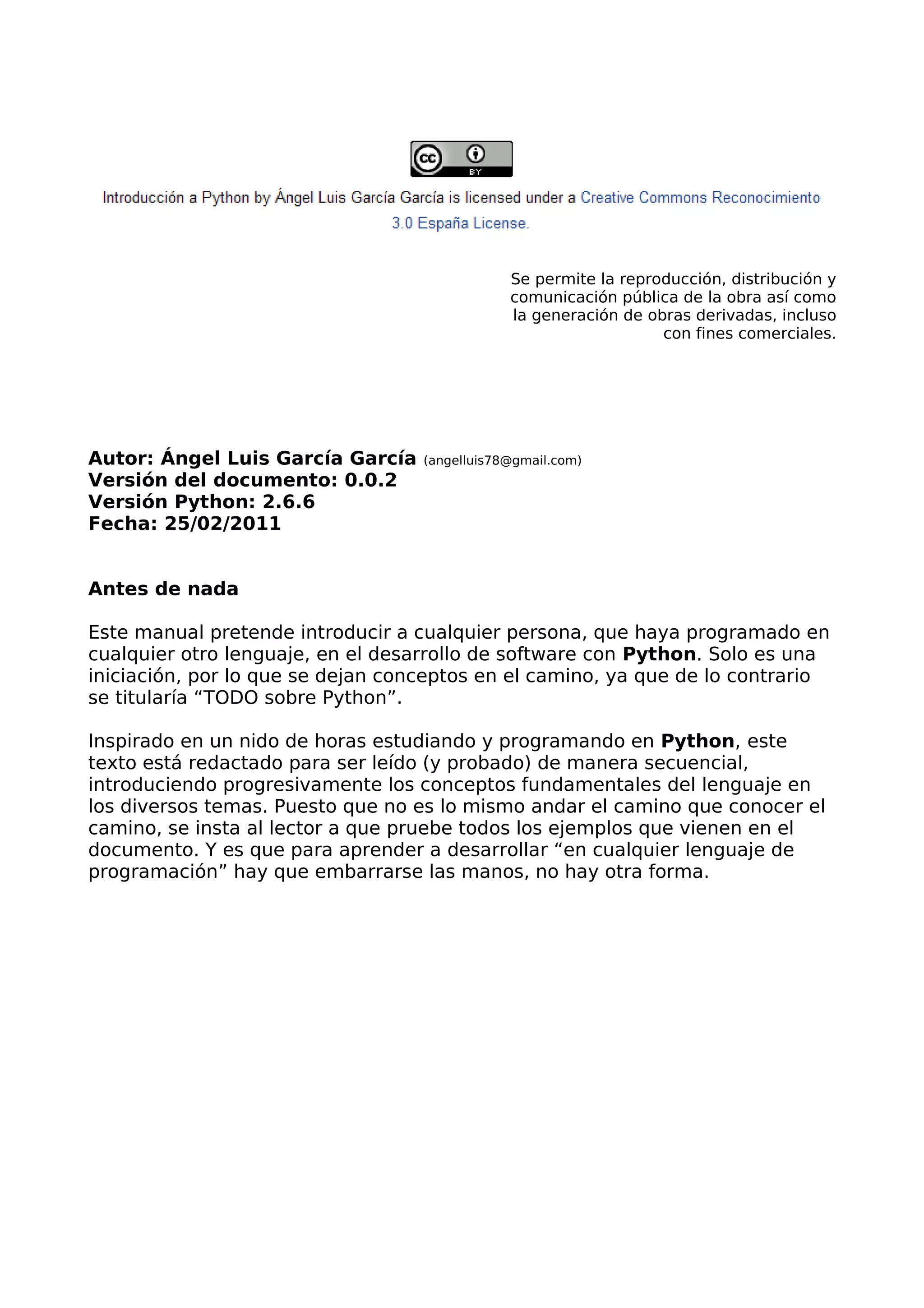 Se permite la reproducción, distribución y
comunicación pública de la obra así como
la generación de obras derivadas, incluso
con fines comerciales.
Autor: Ángel Luis García García (angelluis78@gmail.com)
Versión del documento: 0.0.2
Versión Python: 2.6.6
Fecha: 25/02/2011
Antes de nada
Este manual pretende introducir a cualquier persona, que haya programado en
cualquier otro lenguaje, en el desarrollo de software con Python. Solo es una
iniciación, por lo que se dejan conceptos en el camino, ya que de lo contrario
se titularía “TODO sobre Python”.
Inspirado en un nido de horas estudiando y programando en Python, este
texto está redactado para ser leído (y probado) de manera secuencial,
introduciendo progresivamente los conceptos fundamentales del lenguaje en
los diversos temas. Puesto que no es lo mismo andar el camino que conocer el
camino, se insta al lector a que pruebe todos los ejemplos que vienen en el
documento. Y es que para aprender a desarrollar “en cualquier lenguaje de
programación” hay que embarrarse las manos, no hay otra forma.
 