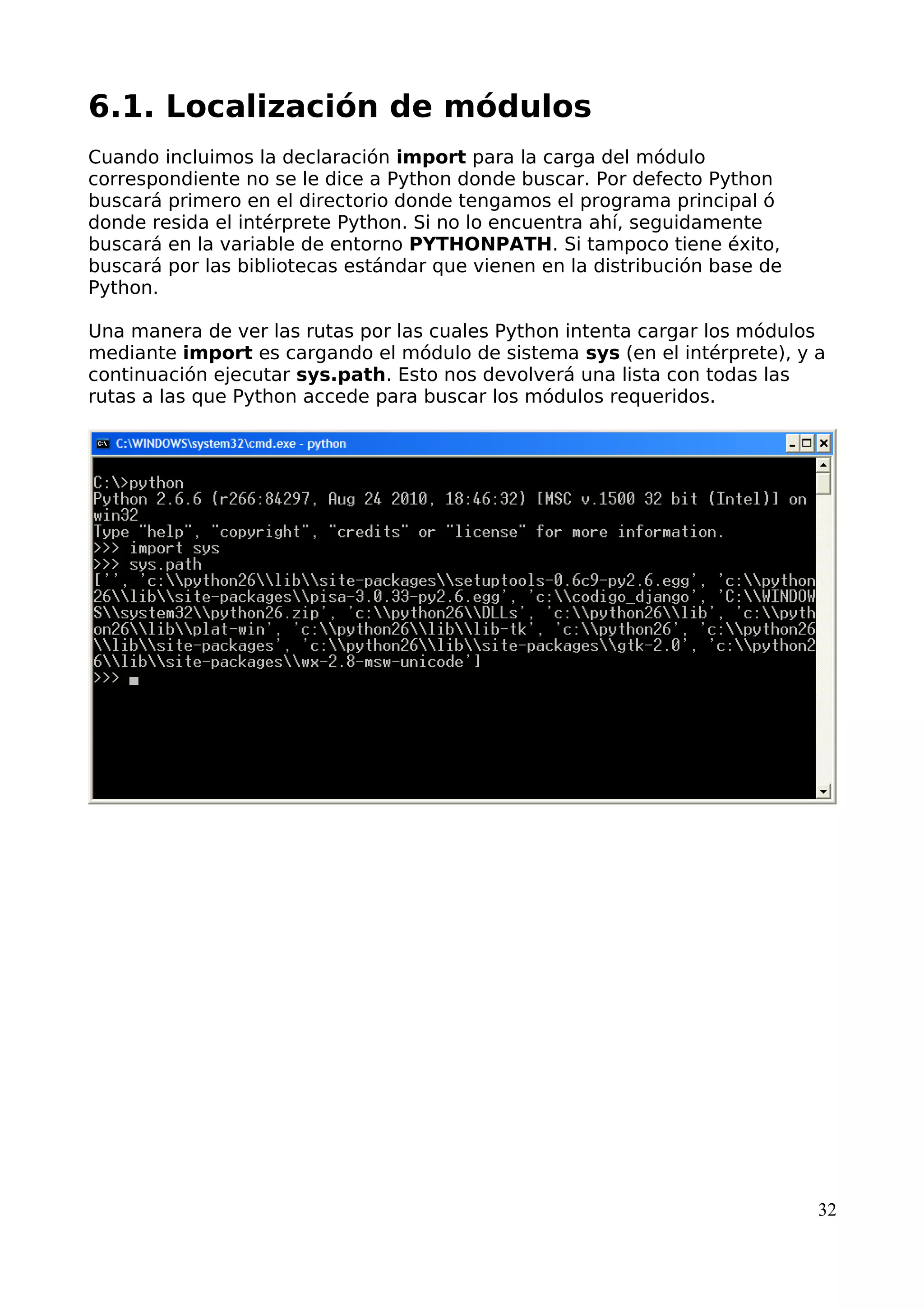 6.1. Localización de módulos
Cuando incluimos la declaración import para la carga del módulo
correspondiente no se le dice a Python donde buscar. Por defecto Python
buscará primero en el directorio donde tengamos el programa principal ó
donde resida el intérprete Python. Si no lo encuentra ahí, seguidamente
buscará en la variable de entorno PYTHONPATH. Si tampoco tiene éxito,
buscará por las bibliotecas estándar que vienen en la distribución base de
Python.
Una manera de ver las rutas por las cuales Python intenta cargar los módulos
mediante import es cargando el módulo de sistema sys (en el intérprete), y a
continuación ejecutar sys.path. Esto nos devolverá una lista con todas las
rutas a las que Python accede para buscar los módulos requeridos.
32
 