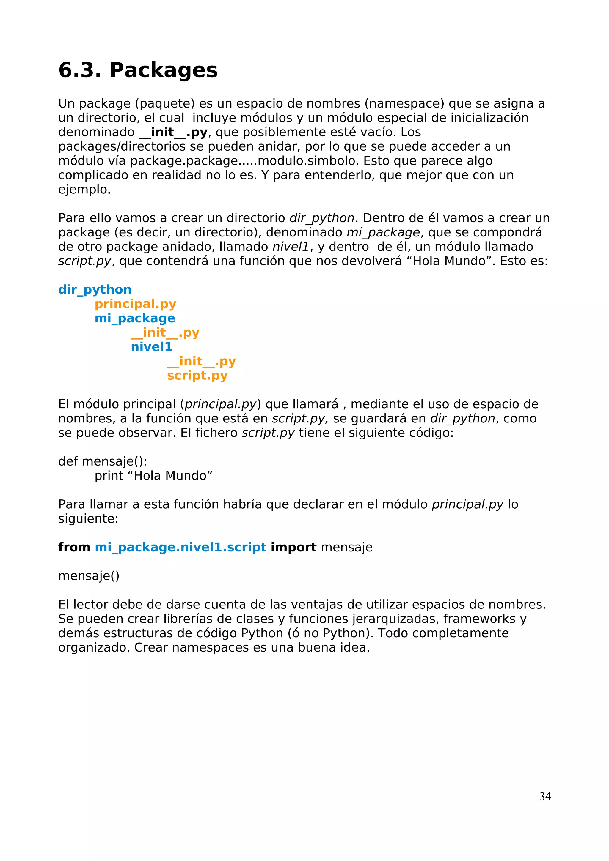 6.3. Packages
Un package (paquete) es un espacio de nombres (namespace) que se asigna a
un directorio, el cual incluye módulos y un módulo especial de inicialización
denominado __init__.py, que posiblemente esté vacío. Los
packages/directorios se pueden anidar, por lo que se puede acceder a un
módulo vía package.package.....modulo.simbolo. Esto que parece algo
complicado en realidad no lo es. Y para entenderlo, que mejor que con un
ejemplo.
Para ello vamos a crear un directorio dir_python. Dentro de él vamos a crear un
package (es decir, un directorio), denominado mi_package, que se compondrá
de otro package anidado, llamado nivel1, y dentro de él, un módulo llamado
script.py, que contendrá una función que nos devolverá “Hola Mundo”. Esto es:
dir_python
principal.py
mi_package
__init__.py
nivel1
__init__.py
script.py
El módulo principal (principal.py) que llamará , mediante el uso de espacio de
nombres, a la función que está en script.py, se guardará en dir_python, como
se puede observar. El fichero script.py tiene el siguiente código:
def mensaje():
print “Hola Mundo”
Para llamar a esta función habría que declarar en el módulo principal.py lo
siguiente:
from mi_package.nivel1.script import mensaje
mensaje()
El lector debe de darse cuenta de las ventajas de utilizar espacios de nombres.
Se pueden crear librerías de clases y funciones jerarquizadas, frameworks y
demás estructuras de código Python (ó no Python). Todo completamente
organizado. Crear namespaces es una buena idea.
34
 