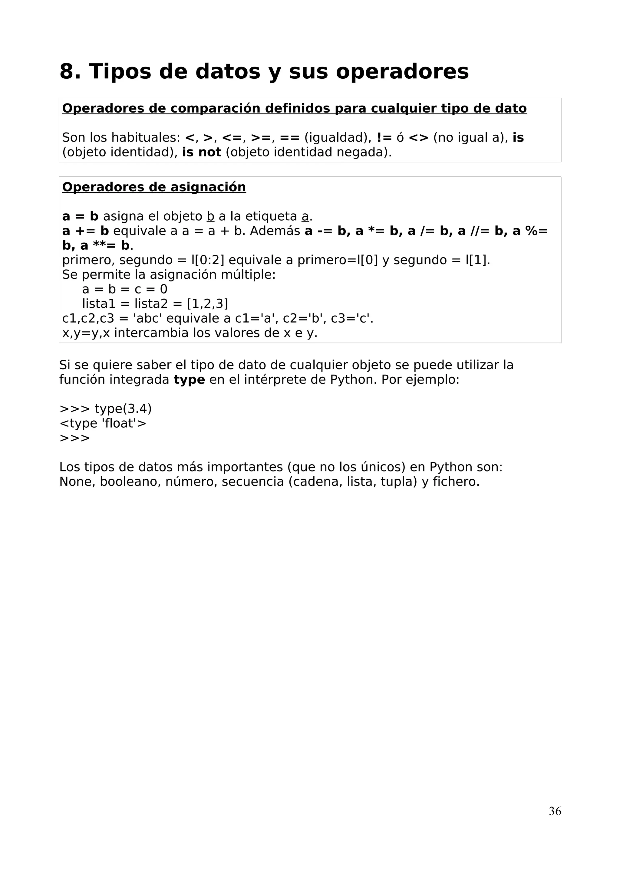 8. Tipos de datos y sus operadores
Operadores de comparación definidos para cualquier tipo de dato
Son los habituales: <, >, <=, >=, == (igualdad), != ó <> (no igual a), is
(objeto identidad), is not (objeto identidad negada).
Operadores de asignación
a = b asigna el objeto b a la etiqueta a.
a += b equivale a a = a + b. Además a -= b, a *= b, a /= b, a //= b, a %=
b, a **= b.
primero, segundo = l[0:2] equivale a primero=l[0] y segundo = l[1].
Se permite la asignación múltiple:
a = b = c = 0
lista1 = lista2 = [1,2,3]
c1,c2,c3 = 'abc' equivale a c1='a', c2='b', c3='c'.
x,y=y,x intercambia los valores de x e y.
Si se quiere saber el tipo de dato de cualquier objeto se puede utilizar la
función integrada type en el intérprete de Python. Por ejemplo:
>>> type(3.4)
<type 'float'>
>>>
Los tipos de datos más importantes (que no los únicos) en Python son:
None, booleano, número, secuencia (cadena, lista, tupla) y fichero.
36
 