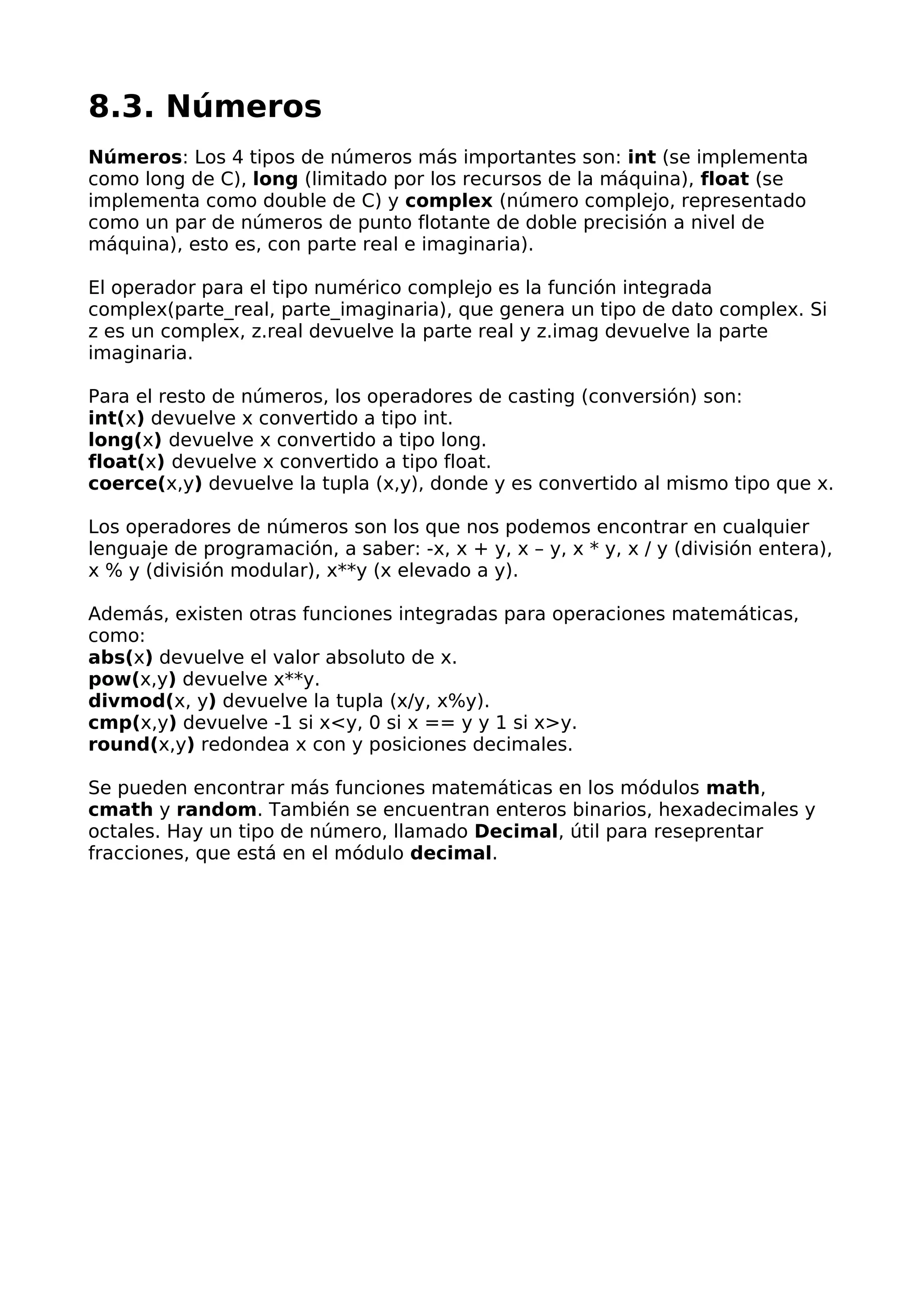 8.3. Números
Números: Los 4 tipos de números más importantes son: int (se implementa
como long de C), long (limitado por los recursos de la máquina), float (se
implementa como double de C) y complex (número complejo, representado
como un par de números de punto flotante de doble precisión a nivel de
máquina), esto es, con parte real e imaginaria).
El operador para el tipo numérico complejo es la función integrada
complex(parte_real, parte_imaginaria), que genera un tipo de dato complex. Si
z es un complex, z.real devuelve la parte real y z.imag devuelve la parte
imaginaria.
Para el resto de números, los operadores de casting (conversión) son:
int(x) devuelve x convertido a tipo int.
long(x) devuelve x convertido a tipo long.
float(x) devuelve x convertido a tipo float.
coerce(x,y) devuelve la tupla (x,y), donde y es convertido al mismo tipo que x.
Los operadores de números son los que nos podemos encontrar en cualquier
lenguaje de programación, a saber: -x, x + y, x – y, x * y, x / y (división entera),
x % y (división modular), x**y (x elevado a y).
Además, existen otras funciones integradas para operaciones matemáticas,
como:
abs(x) devuelve el valor absoluto de x.
pow(x,y) devuelve x**y.
divmod(x, y) devuelve la tupla (x/y, x%y).
cmp(x,y) devuelve -1 si x<y, 0 si x == y y 1 si x>y.
round(x,y) redondea x con y posiciones decimales.
Se pueden encontrar más funciones matemáticas en los módulos math,
cmath y random. También se encuentran enteros binarios, hexadecimales y
octales. Hay un tipo de número, llamado Decimal, útil para reseprentar
fracciones, que está en el módulo decimal.
 