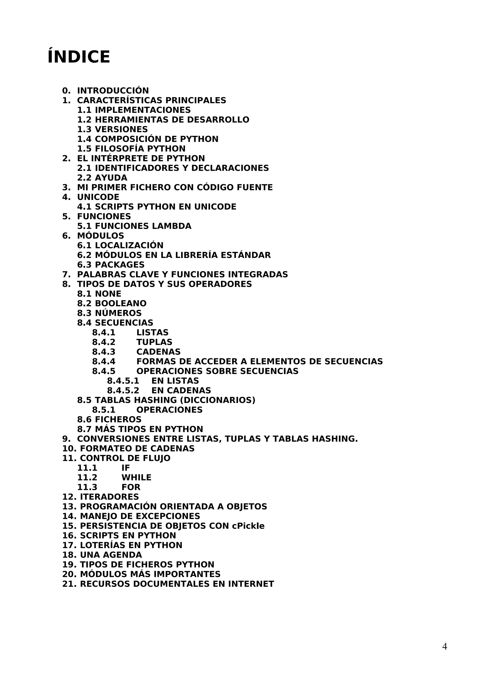 ÍNDICE
0. INTRODUCCIÓN
1. CARACTERÍSTICAS PRINCIPALES
1.1 IMPLEMENTACIONES
1.2 HERRAMIENTAS DE DESARROLLO
1.3 VERSIONES
1.4 COMPOSICIÓN DE PYTHON
1.5 FILOSOFÍA PYTHON
2. EL INTÉRPRETE DE PYTHON
2.1 IDENTIFICADORES Y DECLARACIONES
2.2 AYUDA
3. MI PRIMER FICHERO CON CÓDIGO FUENTE
4. UNICODE
4.1 SCRIPTS PYTHON EN UNICODE
5. FUNCIONES
5.1 FUNCIONES LAMBDA
6. MÓDULOS
6.1 LOCALIZACIÓN
6.2 MÓDULOS EN LA LIBRERÍA ESTÁNDAR
6.3 PACKAGES
7. PALABRAS CLAVE Y FUNCIONES INTEGRADAS
8. TIPOS DE DATOS Y SUS OPERADORES
8.1 NONE
8.2 BOOLEANO
8.3 NÚMEROS
8.4 SECUENCIAS
8.4.1 LISTAS
8.4.2 TUPLAS
8.4.3 CADENAS
8.4.4 FORMAS DE ACCEDER A ELEMENTOS DE SECUENCIAS
8.4.5 OPERACIONES SOBRE SECUENCIAS
8.4.5.1 EN LISTAS
8.4.5.2 EN CADENAS
8.5 TABLAS HASHING (DICCIONARIOS)
8.5.1 OPERACIONES
8.6 FICHEROS
8.7 MÁS TIPOS EN PYTHON
9. CONVERSIONES ENTRE LISTAS, TUPLAS Y TABLAS HASHING.
10. FORMATEO DE CADENAS
11. CONTROL DE FLUJO
11.1 IF
11.2 WHILE
11.3 FOR
12. ITERADORES
13. PROGRAMACIÓN ORIENTADA A OBJETOS
14. MANEJO DE EXCEPCIONES
15. PERSISTENCIA DE OBJETOS CON cPickle
16. SCRIPTS EN PYTHON
17. LOTERÍAS EN PYTHON
18. UNA AGENDA
19. TIPOS DE FICHEROS PYTHON
20. MÓDULOS MÁS IMPORTANTES
21. RECURSOS DOCUMENTALES EN INTERNET
4
 