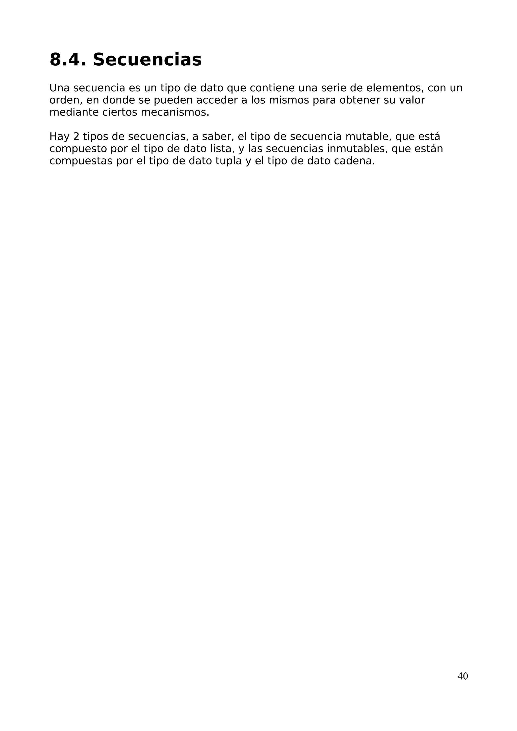 8.4. Secuencias
Una secuencia es un tipo de dato que contiene una serie de elementos, con un
orden, en donde se pueden acceder a los mismos para obtener su valor
mediante ciertos mecanismos.
Hay 2 tipos de secuencias, a saber, el tipo de secuencia mutable, que está
compuesto por el tipo de dato lista, y las secuencias inmutables, que están
compuestas por el tipo de dato tupla y el tipo de dato cadena.
40
 