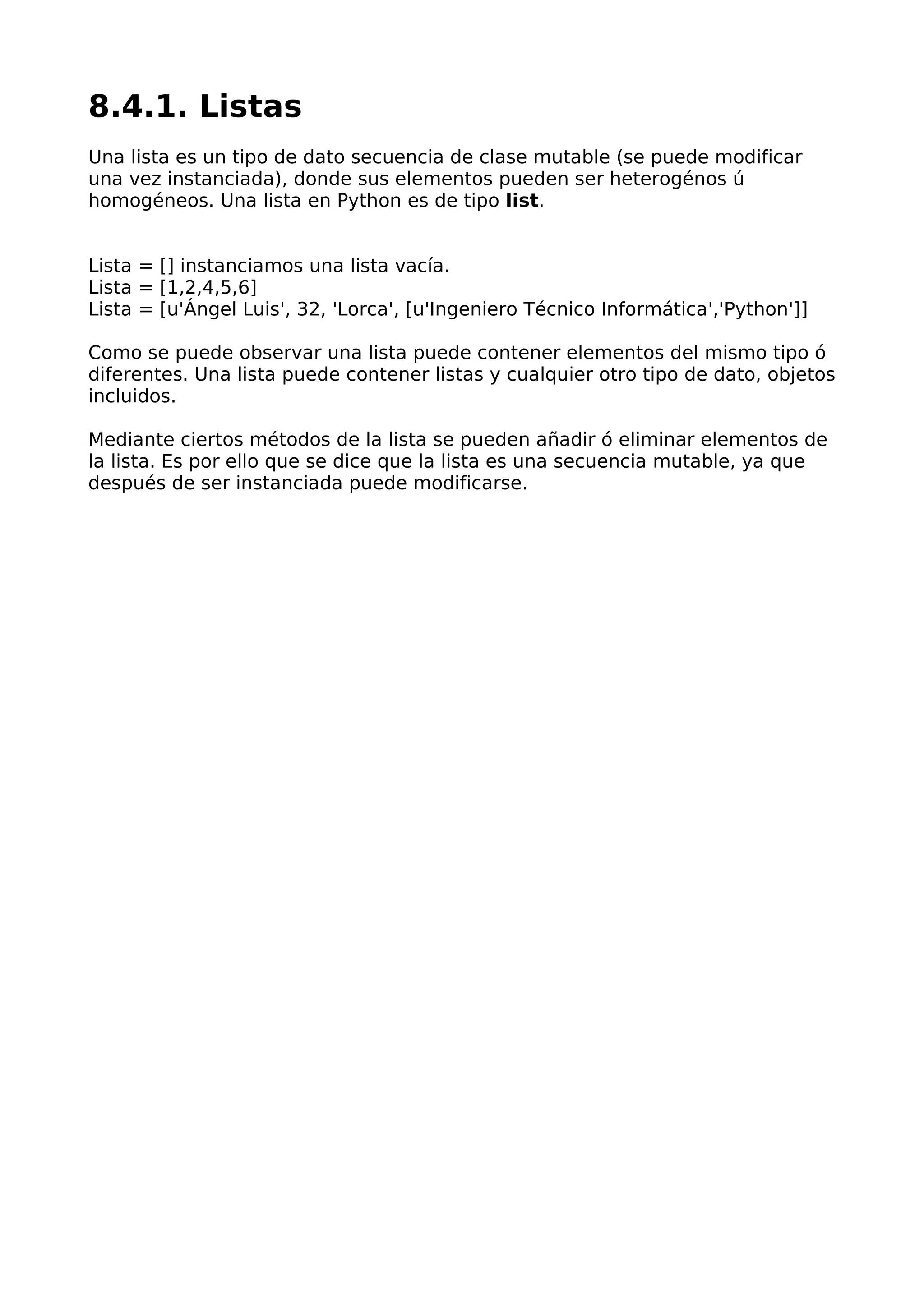 8.4.1. Listas
Una lista es un tipo de dato secuencia de clase mutable (se puede modificar
una vez instanciada), donde sus elementos pueden ser heterogénos ú
homogéneos. Una lista en Python es de tipo list.
Lista = [] instanciamos una lista vacía.
Lista = [1,2,4,5,6]
Lista = [u'Ángel Luis', 32, 'Lorca', [u'Ingeniero Técnico Informática','Python']]
Como se puede observar una lista puede contener elementos del mismo tipo ó
diferentes. Una lista puede contener listas y cualquier otro tipo de dato, objetos
incluidos.
Mediante ciertos métodos de la lista se pueden añadir ó eliminar elementos de
la lista. Es por ello que se dice que la lista es una secuencia mutable, ya que
después de ser instanciada puede modificarse.
 