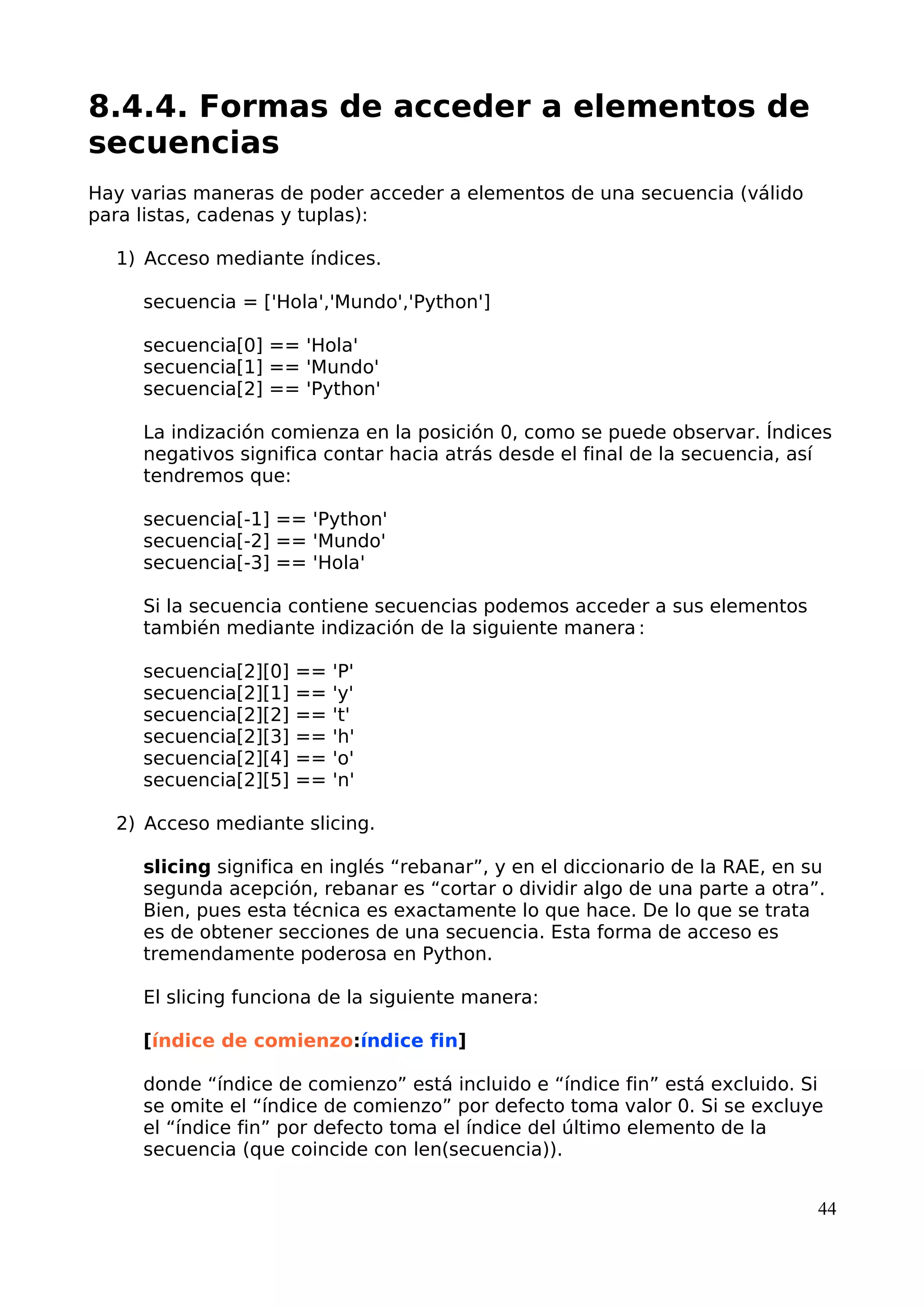 8.4.4. Formas de acceder a elementos de
secuencias
Hay varias maneras de poder acceder a elementos de una secuencia (válido
para listas, cadenas y tuplas):
1) Acceso mediante índices.
secuencia = ['Hola','Mundo','Python']
secuencia[0] == 'Hola'
secuencia[1] == 'Mundo'
secuencia[2] == 'Python'
La indización comienza en la posición 0, como se puede observar. Índices
negativos significa contar hacia atrás desde el final de la secuencia, así
tendremos que:
secuencia[-1] == 'Python'
secuencia[-2] == 'Mundo'
secuencia[-3] == 'Hola'
Si la secuencia contiene secuencias podemos acceder a sus elementos
también mediante indización de la siguiente manera :
secuencia[2][0] == 'P'
secuencia[2][1] == 'y'
secuencia[2][2] == 't'
secuencia[2][3] == 'h'
secuencia[2][4] == 'o'
secuencia[2][5] == 'n'
2) Acceso mediante slicing.
slicing significa en inglés “rebanar”, y en el diccionario de la RAE, en su
segunda acepción, rebanar es “cortar o dividir algo de una parte a otra”.
Bien, pues esta técnica es exactamente lo que hace. De lo que se trata
es de obtener secciones de una secuencia. Esta forma de acceso es
tremendamente poderosa en Python.
El slicing funciona de la siguiente manera:
[índice de comienzo:índice fin]
donde “índice de comienzo” está incluido e “índice fin” está excluido. Si
se omite el “índice de comienzo” por defecto toma valor 0. Si se excluye
el “índice fin” por defecto toma el índice del último elemento de la
secuencia (que coincide con len(secuencia)).
44
 