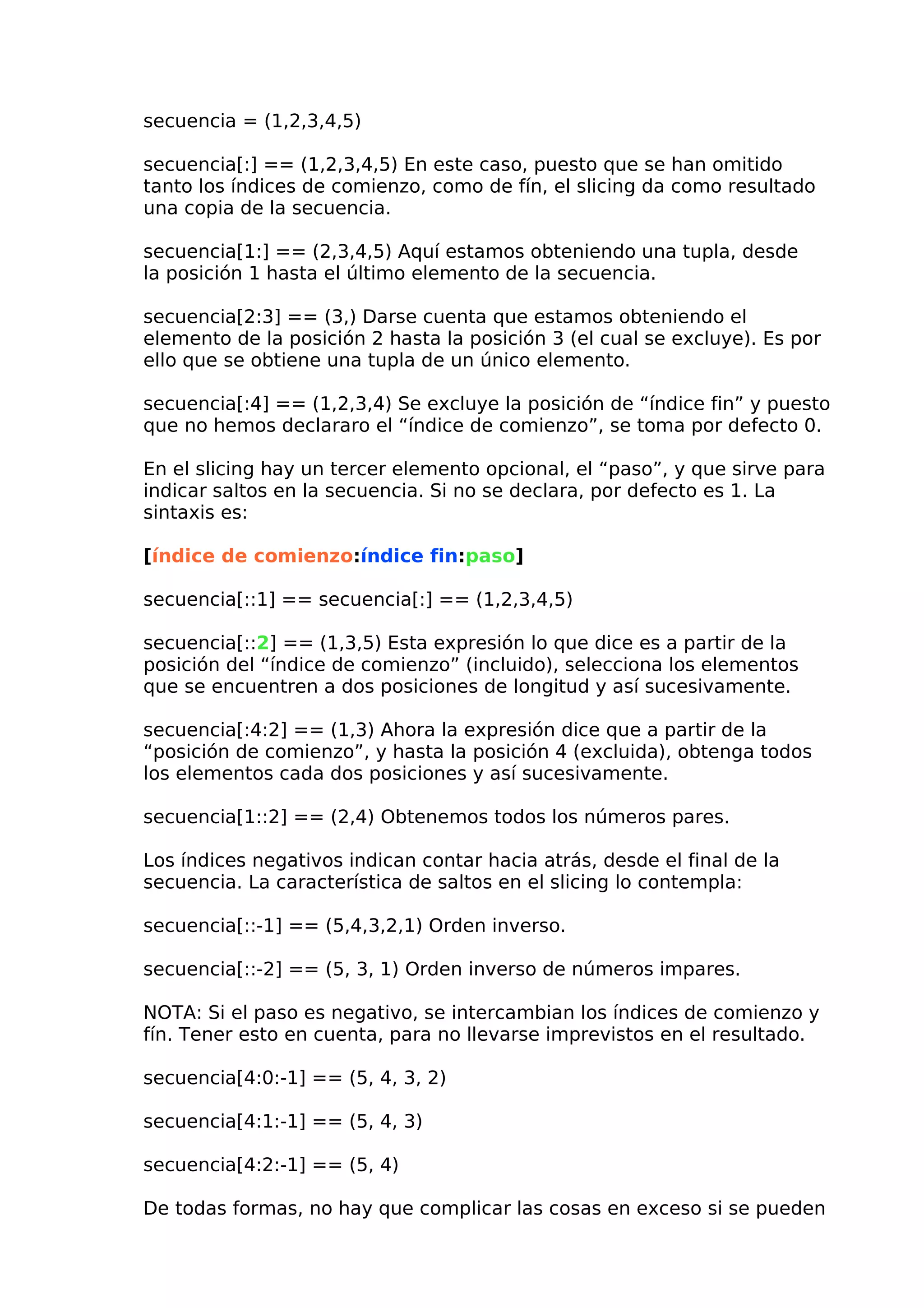 secuencia = (1,2,3,4,5)
secuencia[:] == (1,2,3,4,5) En este caso, puesto que se han omitido
tanto los índices de comienzo, como de fín, el slicing da como resultado
una copia de la secuencia.
secuencia[1:] == (2,3,4,5) Aquí estamos obteniendo una tupla, desde
la posición 1 hasta el último elemento de la secuencia.
secuencia[2:3] == (3,) Darse cuenta que estamos obteniendo el
elemento de la posición 2 hasta la posición 3 (el cual se excluye). Es por
ello que se obtiene una tupla de un único elemento.
secuencia[:4] == (1,2,3,4) Se excluye la posición de “índice fin” y puesto
que no hemos declararo el “índice de comienzo”, se toma por defecto 0.
En el slicing hay un tercer elemento opcional, el “paso”, y que sirve para
indicar saltos en la secuencia. Si no se declara, por defecto es 1. La
sintaxis es:
[índice de comienzo:índice fin:paso]
secuencia[::1] == secuencia[:] == (1,2,3,4,5)
secuencia[::2] == (1,3,5) Esta expresión lo que dice es a partir de la
posición del “índice de comienzo” (incluido), selecciona los elementos
que se encuentren a dos posiciones de longitud y así sucesivamente.
secuencia[:4:2] == (1,3) Ahora la expresión dice que a partir de la
“posición de comienzo”, y hasta la posición 4 (excluida), obtenga todos
los elementos cada dos posiciones y así sucesivamente.
secuencia[1::2] == (2,4) Obtenemos todos los números pares.
Los índices negativos indican contar hacia atrás, desde el final de la
secuencia. La característica de saltos en el slicing lo contempla:
secuencia[::-1] == (5,4,3,2,1) Orden inverso.
secuencia[::-2] == (5, 3, 1) Orden inverso de números impares.
NOTA: Si el paso es negativo, se intercambian los índices de comienzo y
fín. Tener esto en cuenta, para no llevarse imprevistos en el resultado.
secuencia[4:0:-1] == (5, 4, 3, 2)
secuencia[4:1:-1] == (5, 4, 3)
secuencia[4:2:-1] == (5, 4)
De todas formas, no hay que complicar las cosas en exceso si se pueden
 