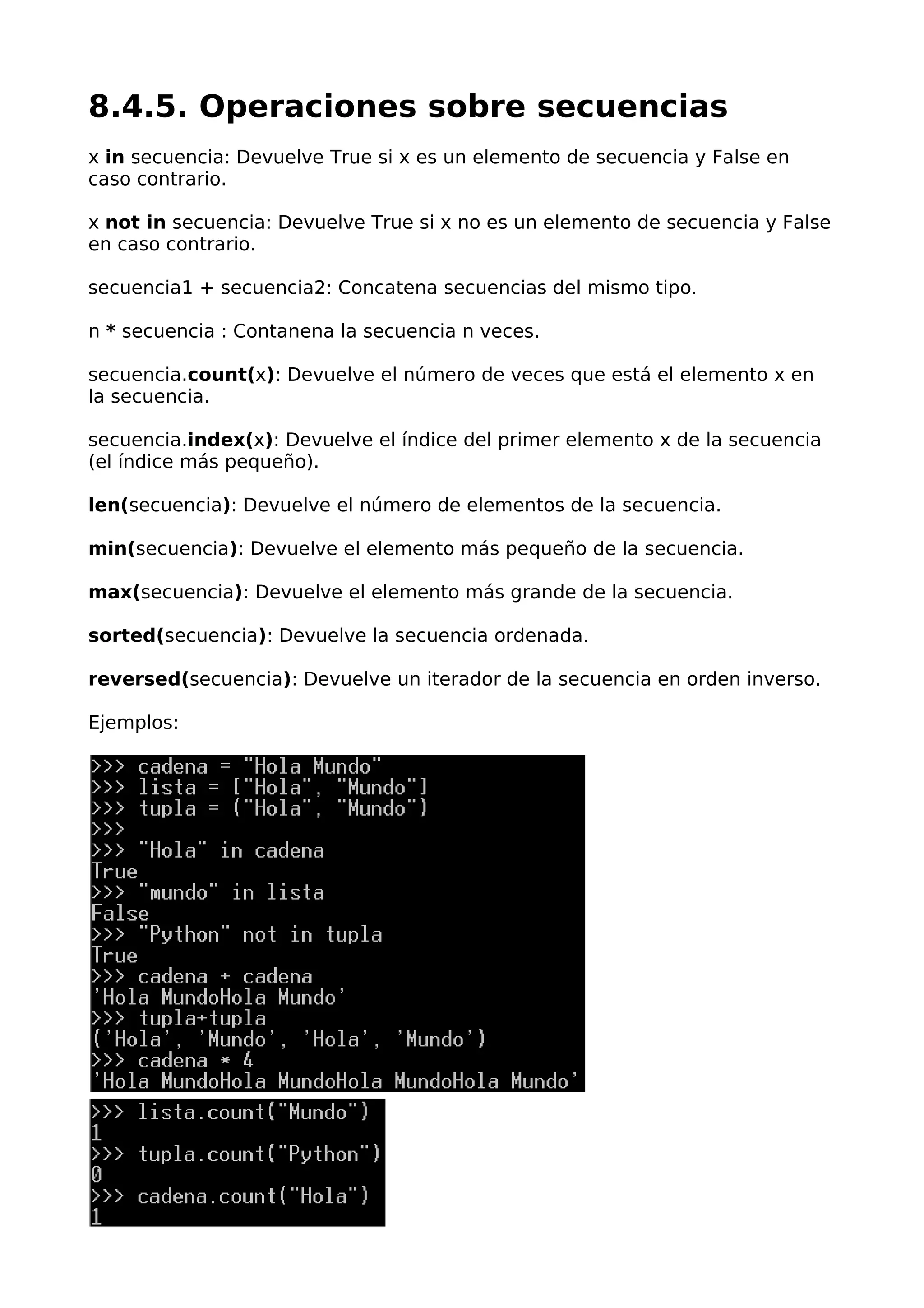 8.4.5. Operaciones sobre secuencias
x in secuencia: Devuelve True si x es un elemento de secuencia y False en
caso contrario.
x not in secuencia: Devuelve True si x no es un elemento de secuencia y False
en caso contrario.
secuencia1 + secuencia2: Concatena secuencias del mismo tipo.
n * secuencia : Contanena la secuencia n veces.
secuencia.count(x): Devuelve el número de veces que está el elemento x en
la secuencia.
secuencia.index(x): Devuelve el índice del primer elemento x de la secuencia
(el índice más pequeño).
len(secuencia): Devuelve el número de elementos de la secuencia.
min(secuencia): Devuelve el elemento más pequeño de la secuencia.
max(secuencia): Devuelve el elemento más grande de la secuencia.
sorted(secuencia): Devuelve la secuencia ordenada.
reversed(secuencia): Devuelve un iterador de la secuencia en orden inverso.
Ejemplos:
 