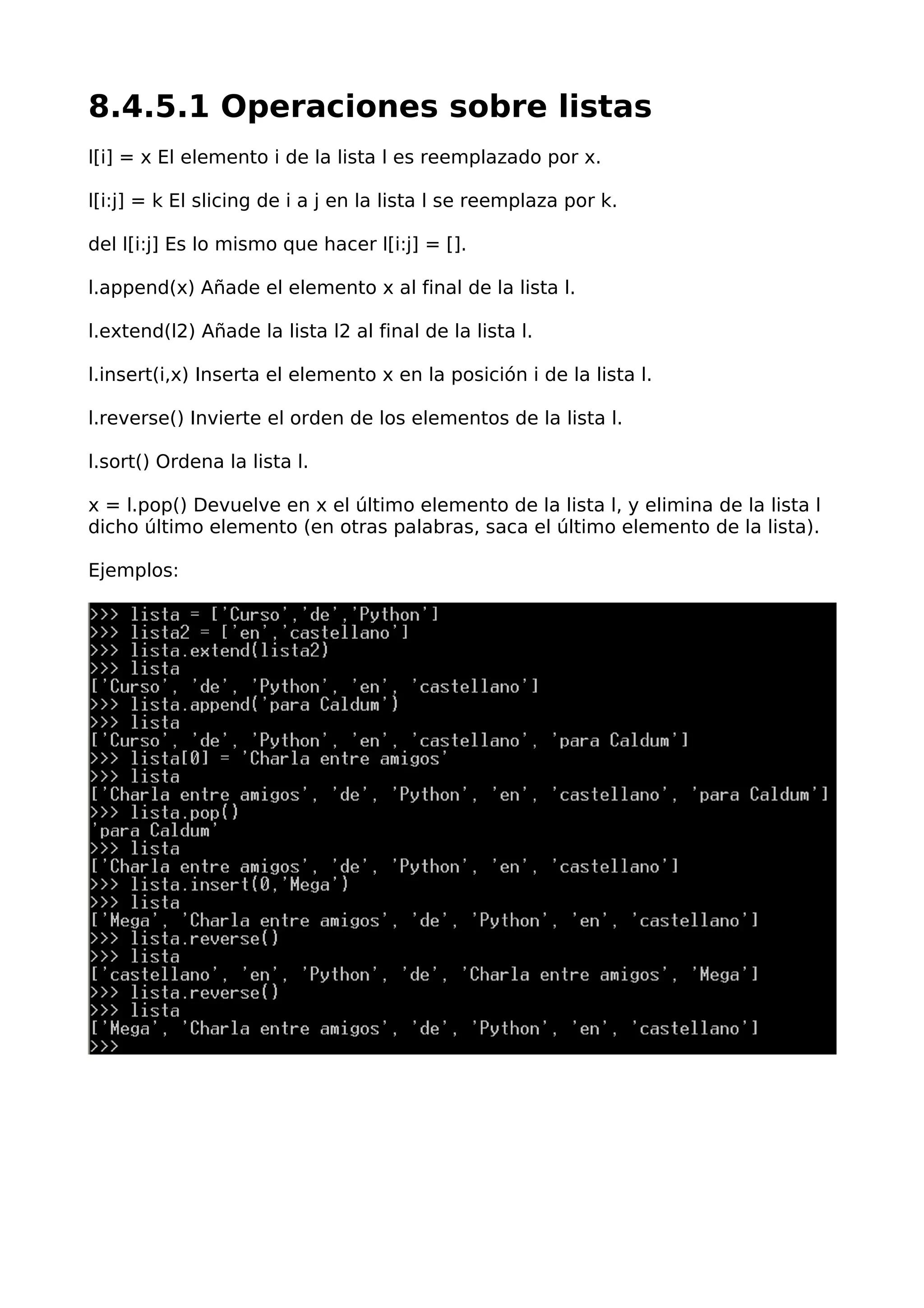 8.4.5.1 Operaciones sobre listas
l[i] = x El elemento i de la lista l es reemplazado por x.
l[i:j] = k El slicing de i a j en la lista l se reemplaza por k.
del l[i:j] Es lo mismo que hacer l[i:j] = [].
l.append(x) Añade el elemento x al final de la lista l.
l.extend(l2) Añade la lista l2 al final de la lista l.
l.insert(i,x) Inserta el elemento x en la posición i de la lista l.
l.reverse() Invierte el orden de los elementos de la lista l.
l.sort() Ordena la lista l.
x = l.pop() Devuelve en x el último elemento de la lista l, y elimina de la lista l
dicho último elemento (en otras palabras, saca el último elemento de la lista).
Ejemplos:
 