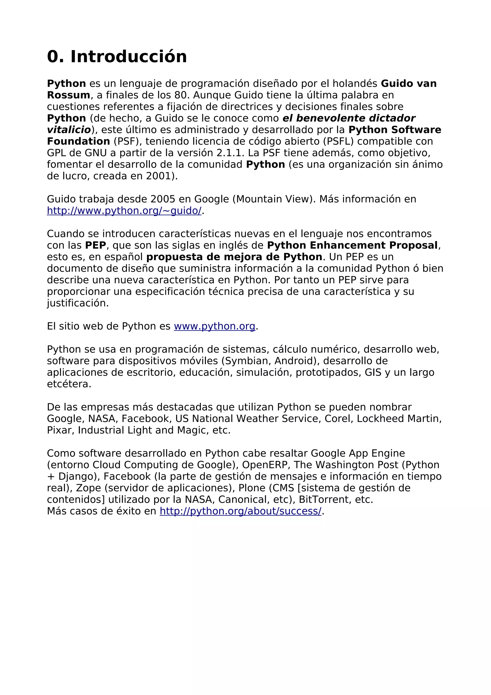 0. Introducción
Python es un lenguaje de programación diseñado por el holandés Guido van
Rossum, a finales de los 80. Aunque Guido tiene la última palabra en
cuestiones referentes a fijación de directrices y decisiones finales sobre
Python (de hecho, a Guido se le conoce como el benevolente dictador
vitalicio), este último es administrado y desarrollado por la Python Software
Foundation (PSF), teniendo licencia de código abierto (PSFL) compatible con
GPL de GNU a partir de la versión 2.1.1. La PSF tiene además, como objetivo,
fomentar el desarrollo de la comunidad Python (es una organización sin ánimo
de lucro, creada en 2001).
Guido trabaja desde 2005 en Google (Mountain View). Más información en
http://www.python.org/~guido/.
Cuando se introducen características nuevas en el lenguaje nos encontramos
con las PEP, que son las siglas en inglés de Python Enhancement Proposal,
esto es, en español propuesta de mejora de Python. Un PEP es un
documento de diseño que suministra información a la comunidad Python ó bien
describe una nueva característica en Python. Por tanto un PEP sirve para
proporcionar una especificación técnica precisa de una característica y su
justificación.
El sitio web de Python es www.python.org.
Python se usa en programación de sistemas, cálculo numérico, desarrollo web,
software para dispositivos móviles (Symbian, Android), desarrollo de
aplicaciones de escritorio, educación, simulación, prototipados, GIS y un largo
etcétera.
De las empresas más destacadas que utilizan Python se pueden nombrar
Google, NASA, Facebook, US National Weather Service, Corel, Lockheed Martin,
Pixar, Industrial Light and Magic, etc.
Como software desarrollado en Python cabe resaltar Google App Engine
(entorno Cloud Computing de Google), OpenERP, The Washington Post (Python
+ Django), Facebook (la parte de gestión de mensajes e información en tiempo
real), Zope (servidor de aplicaciones), Plone (CMS [sistema de gestión de
contenidos] utilizado por la NASA, Canonical, etc), BitTorrent, etc.
Más casos de éxito en http://python.org/about/success/.
 