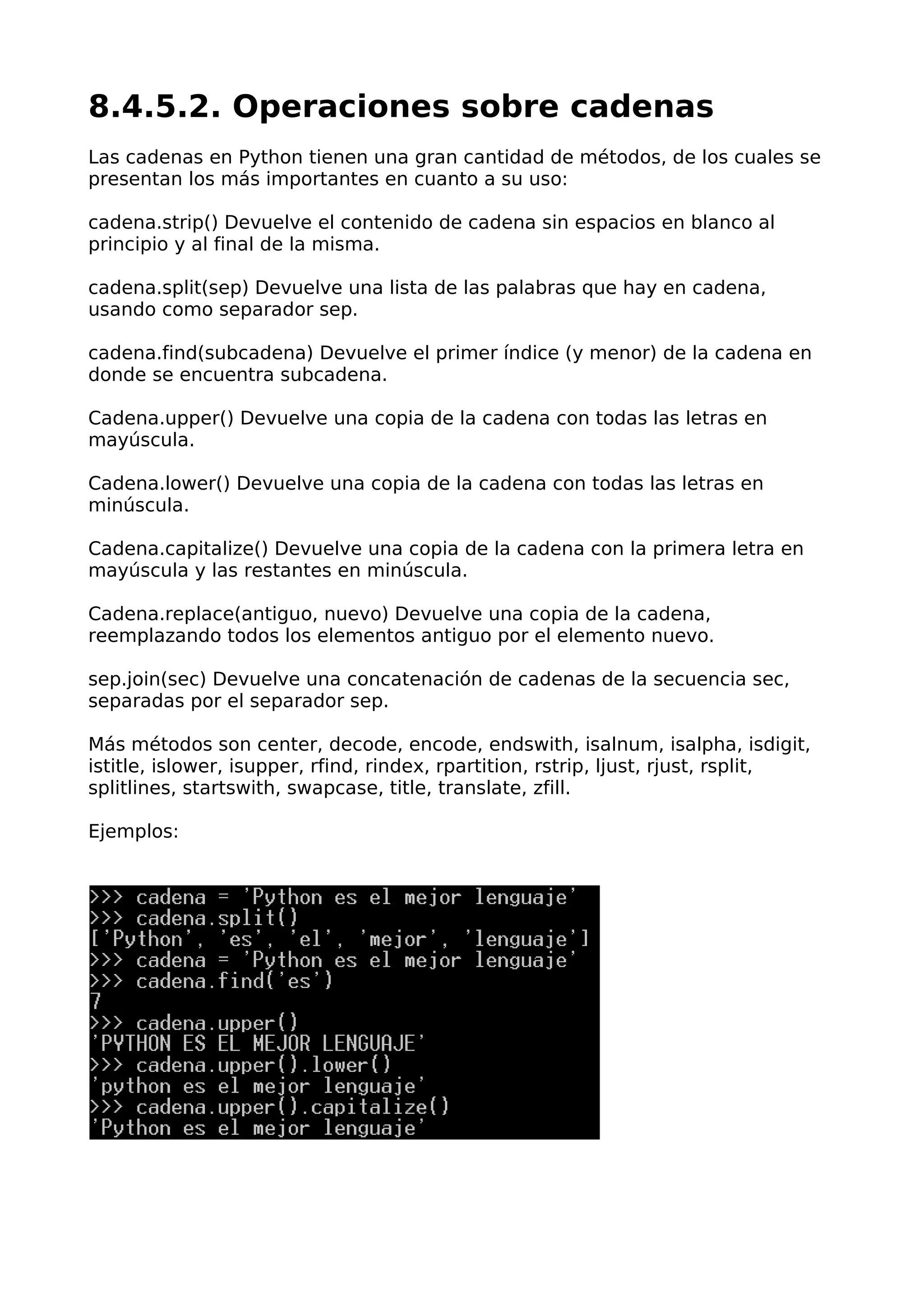 8.4.5.2. Operaciones sobre cadenas
Las cadenas en Python tienen una gran cantidad de métodos, de los cuales se
presentan los más importantes en cuanto a su uso:
cadena.strip() Devuelve el contenido de cadena sin espacios en blanco al
principio y al final de la misma.
cadena.split(sep) Devuelve una lista de las palabras que hay en cadena,
usando como separador sep.
cadena.find(subcadena) Devuelve el primer índice (y menor) de la cadena en
donde se encuentra subcadena.
Cadena.upper() Devuelve una copia de la cadena con todas las letras en
mayúscula.
Cadena.lower() Devuelve una copia de la cadena con todas las letras en
minúscula.
Cadena.capitalize() Devuelve una copia de la cadena con la primera letra en
mayúscula y las restantes en minúscula.
Cadena.replace(antiguo, nuevo) Devuelve una copia de la cadena,
reemplazando todos los elementos antiguo por el elemento nuevo.
sep.join(sec) Devuelve una concatenación de cadenas de la secuencia sec,
separadas por el separador sep.
Más métodos son center, decode, encode, endswith, isalnum, isalpha, isdigit,
istitle, islower, isupper, rfind, rindex, rpartition, rstrip, ljust, rjust, rsplit,
splitlines, startswith, swapcase, title, translate, zfill.
Ejemplos:
 