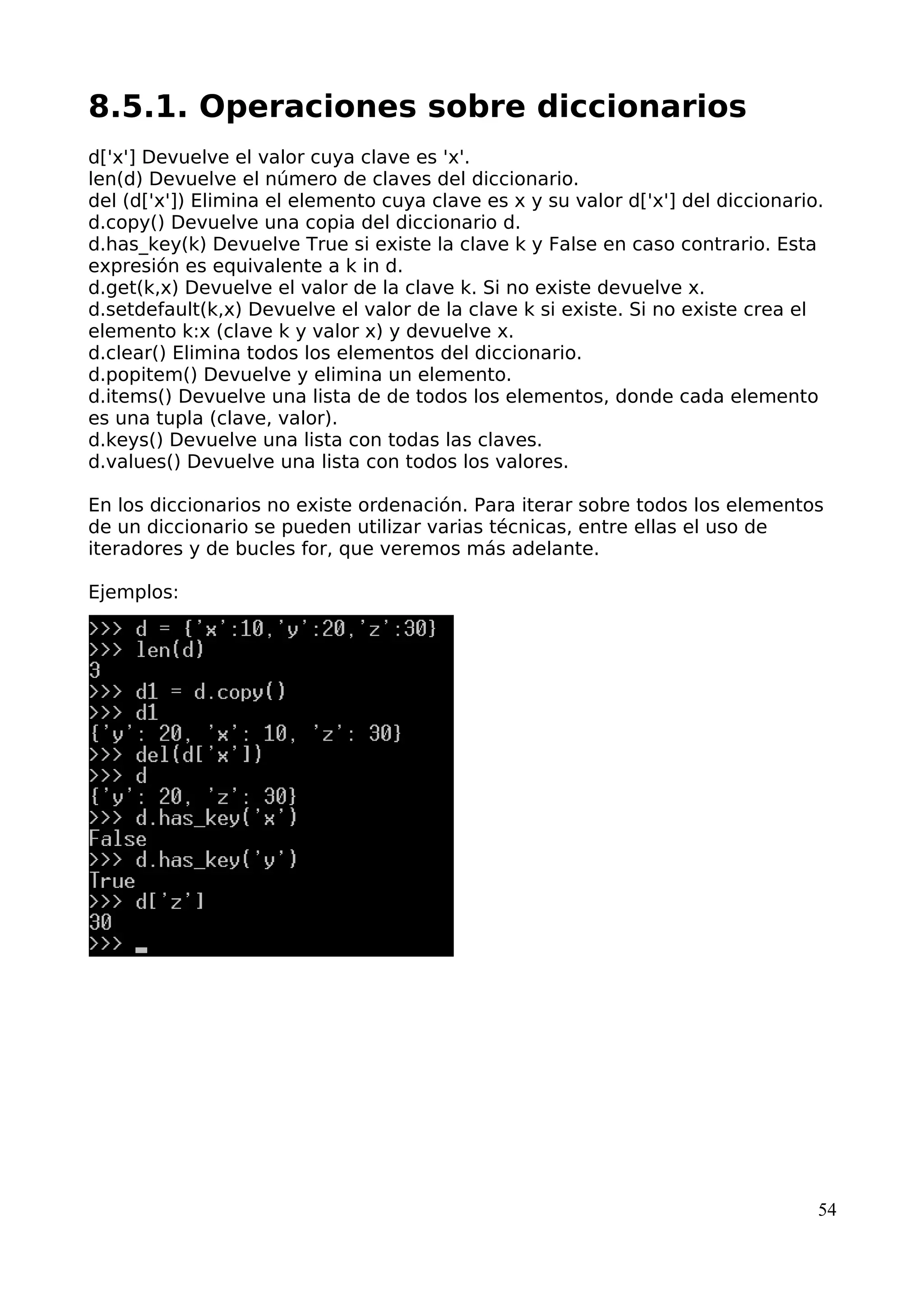 8.5.1. Operaciones sobre diccionarios
d['x'] Devuelve el valor cuya clave es 'x'.
len(d) Devuelve el número de claves del diccionario.
del (d['x']) Elimina el elemento cuya clave es x y su valor d['x'] del diccionario.
d.copy() Devuelve una copia del diccionario d.
d.has_key(k) Devuelve True si existe la clave k y False en caso contrario. Esta
expresión es equivalente a k in d.
d.get(k,x) Devuelve el valor de la clave k. Si no existe devuelve x.
d.setdefault(k,x) Devuelve el valor de la clave k si existe. Si no existe crea el
elemento k:x (clave k y valor x) y devuelve x.
d.clear() Elimina todos los elementos del diccionario.
d.popitem() Devuelve y elimina un elemento.
d.items() Devuelve una lista de de todos los elementos, donde cada elemento
es una tupla (clave, valor).
d.keys() Devuelve una lista con todas las claves.
d.values() Devuelve una lista con todos los valores.
En los diccionarios no existe ordenación. Para iterar sobre todos los elementos
de un diccionario se pueden utilizar varias técnicas, entre ellas el uso de
iteradores y de bucles for, que veremos más adelante.
Ejemplos:
54
 