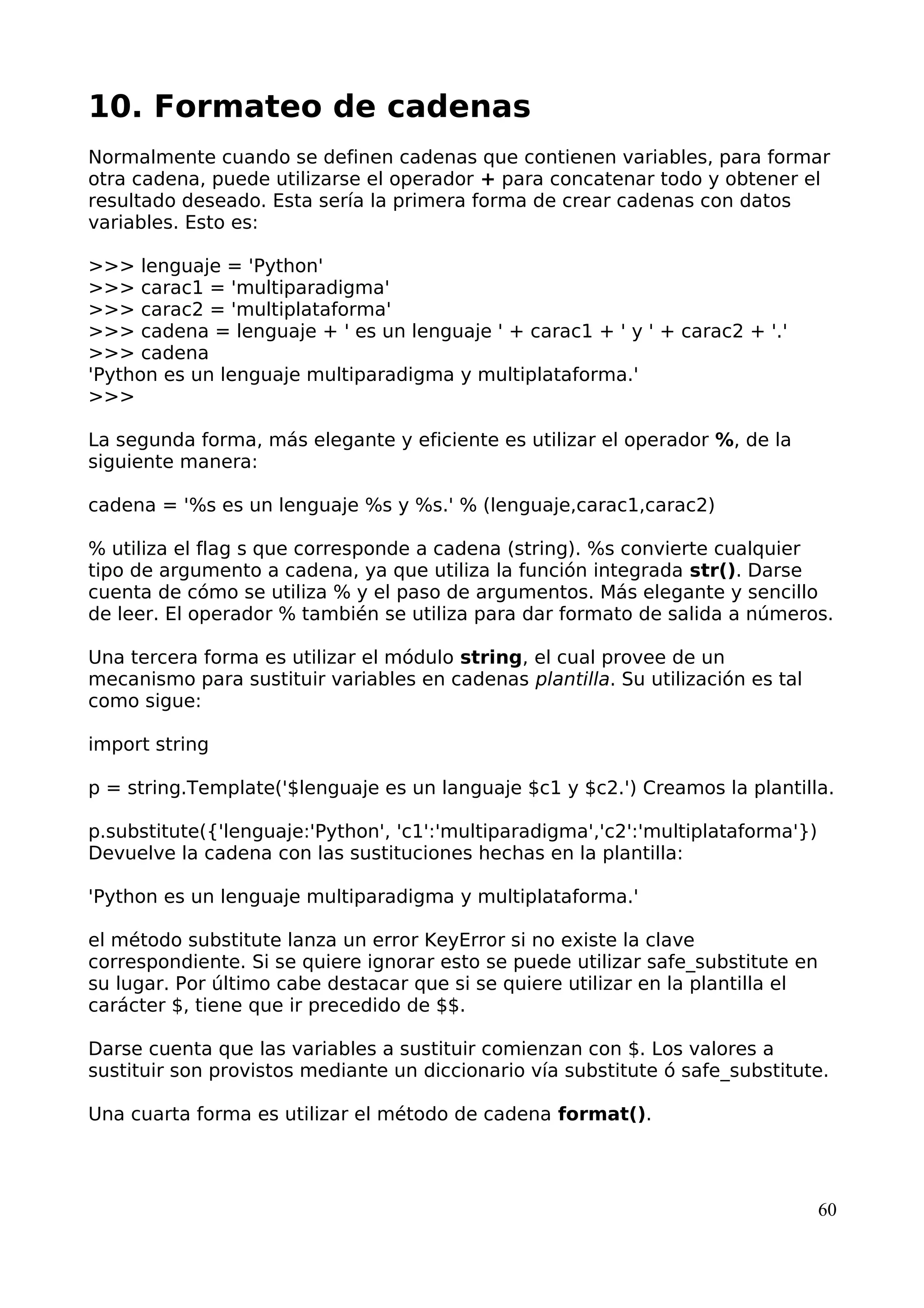 10. Formateo de cadenas
Normalmente cuando se definen cadenas que contienen variables, para formar
otra cadena, puede utilizarse el operador + para concatenar todo y obtener el
resultado deseado. Esta sería la primera forma de crear cadenas con datos
variables. Esto es:
>>> lenguaje = 'Python'
>>> carac1 = 'multiparadigma'
>>> carac2 = 'multiplataforma'
>>> cadena = lenguaje + ' es un lenguaje ' + carac1 + ' y ' + carac2 + '.'
>>> cadena
'Python es un lenguaje multiparadigma y multiplataforma.'
>>>
La segunda forma, más elegante y eficiente es utilizar el operador %, de la
siguiente manera:
cadena = '%s es un lenguaje %s y %s.' % (lenguaje,carac1,carac2)
% utiliza el flag s que corresponde a cadena (string). %s convierte cualquier
tipo de argumento a cadena, ya que utiliza la función integrada str(). Darse
cuenta de cómo se utiliza % y el paso de argumentos. Más elegante y sencillo
de leer. El operador % también se utiliza para dar formato de salida a números.
Una tercera forma es utilizar el módulo string, el cual provee de un
mecanismo para sustituir variables en cadenas plantilla. Su utilización es tal
como sigue:
import string
p = string.Template('$lenguaje es un languaje $c1 y $c2.') Creamos la plantilla.
p.substitute({'lenguaje:'Python', 'c1':'multiparadigma','c2':'multiplataforma'})
Devuelve la cadena con las sustituciones hechas en la plantilla:
'Python es un lenguaje multiparadigma y multiplataforma.'
el método substitute lanza un error KeyError si no existe la clave
correspondiente. Si se quiere ignorar esto se puede utilizar safe_substitute en
su lugar. Por último cabe destacar que si se quiere utilizar en la plantilla el
carácter $, tiene que ir precedido de $$.
Darse cuenta que las variables a sustituir comienzan con $. Los valores a
sustituir son provistos mediante un diccionario vía substitute ó safe_substitute.
Una cuarta forma es utilizar el método de cadena format().
60
 