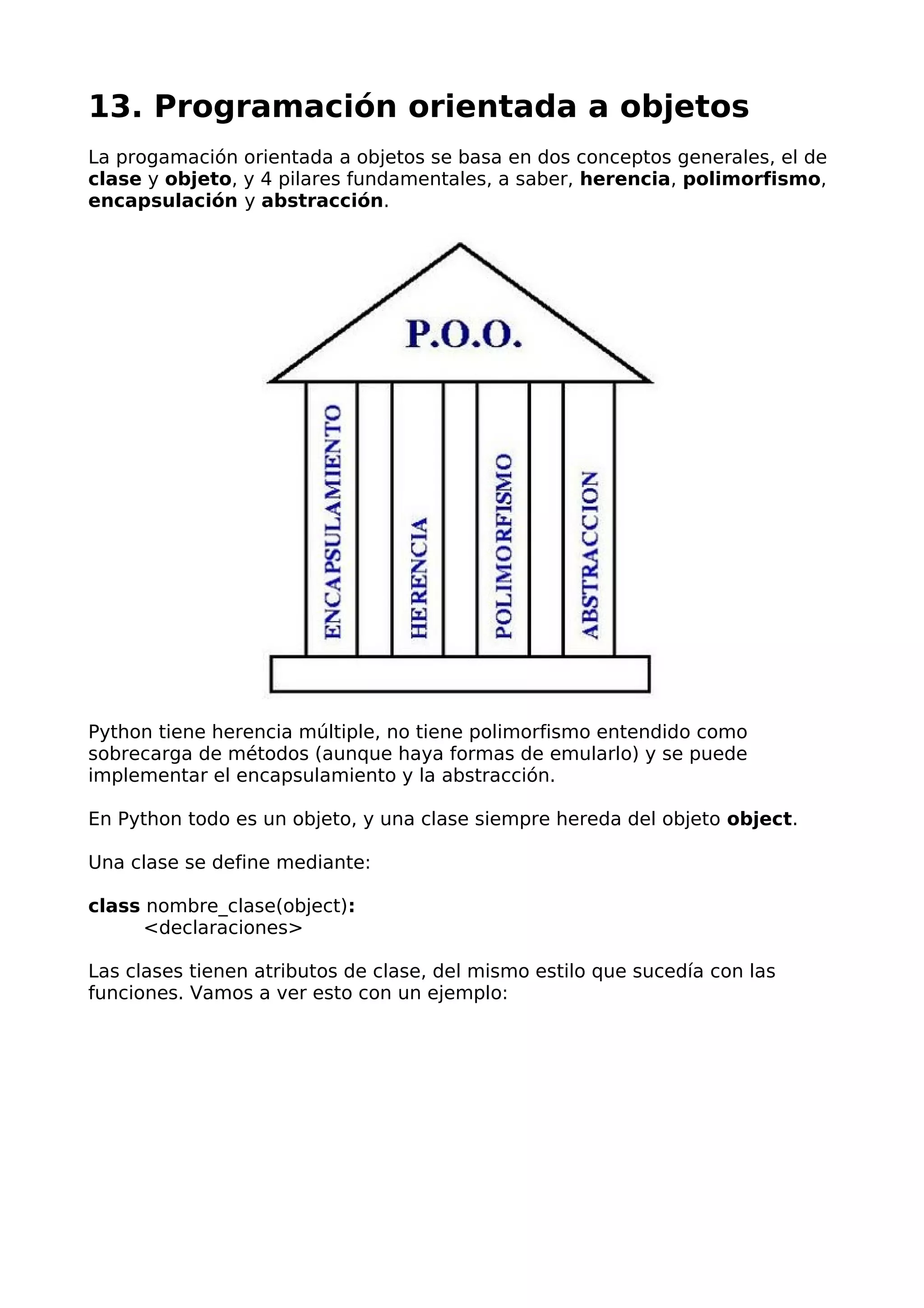 13. Programación orientada a objetos
La progamación orientada a objetos se basa en dos conceptos generales, el de
clase y objeto, y 4 pilares fundamentales, a saber, herencia, polimorfismo,
encapsulación y abstracción.
Python tiene herencia múltiple, no tiene polimorfismo entendido como
sobrecarga de métodos (aunque haya formas de emularlo) y se puede
implementar el encapsulamiento y la abstracción.
En Python todo es un objeto, y una clase siempre hereda del objeto object.
Una clase se define mediante:
class nombre_clase(object):
<declaraciones>
Las clases tienen atributos de clase, del mismo estilo que sucedía con las
funciones. Vamos a ver esto con un ejemplo:
 