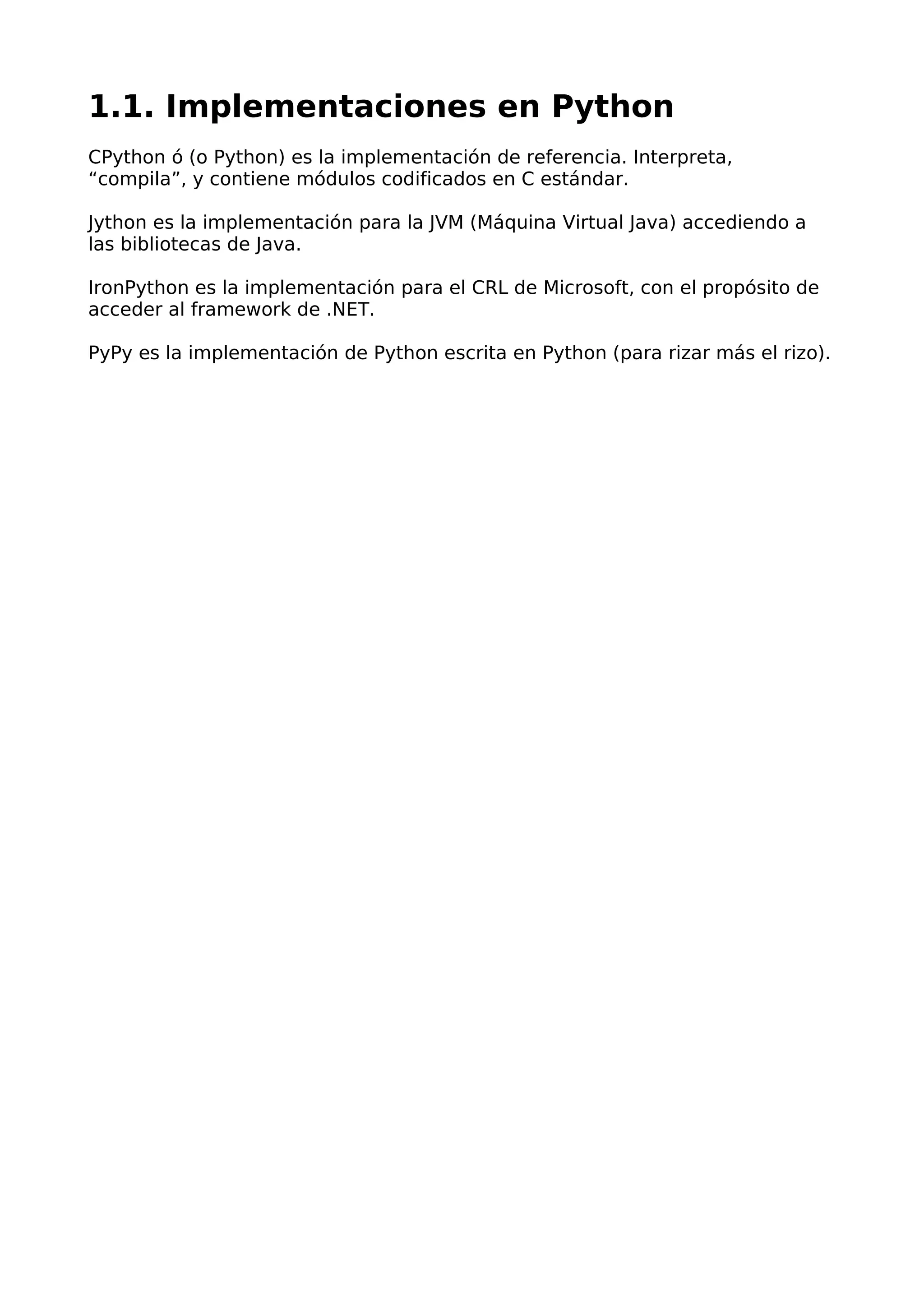 1.1. Implementaciones en Python
CPython ó (o Python) es la implementación de referencia. Interpreta,
“compila”, y contiene módulos codificados en C estándar.
Jython es la implementación para la JVM (Máquina Virtual Java) accediendo a
las bibliotecas de Java.
IronPython es la implementación para el CRL de Microsoft, con el propósito de
acceder al framework de .NET.
PyPy es la implementación de Python escrita en Python (para rizar más el rizo).
 