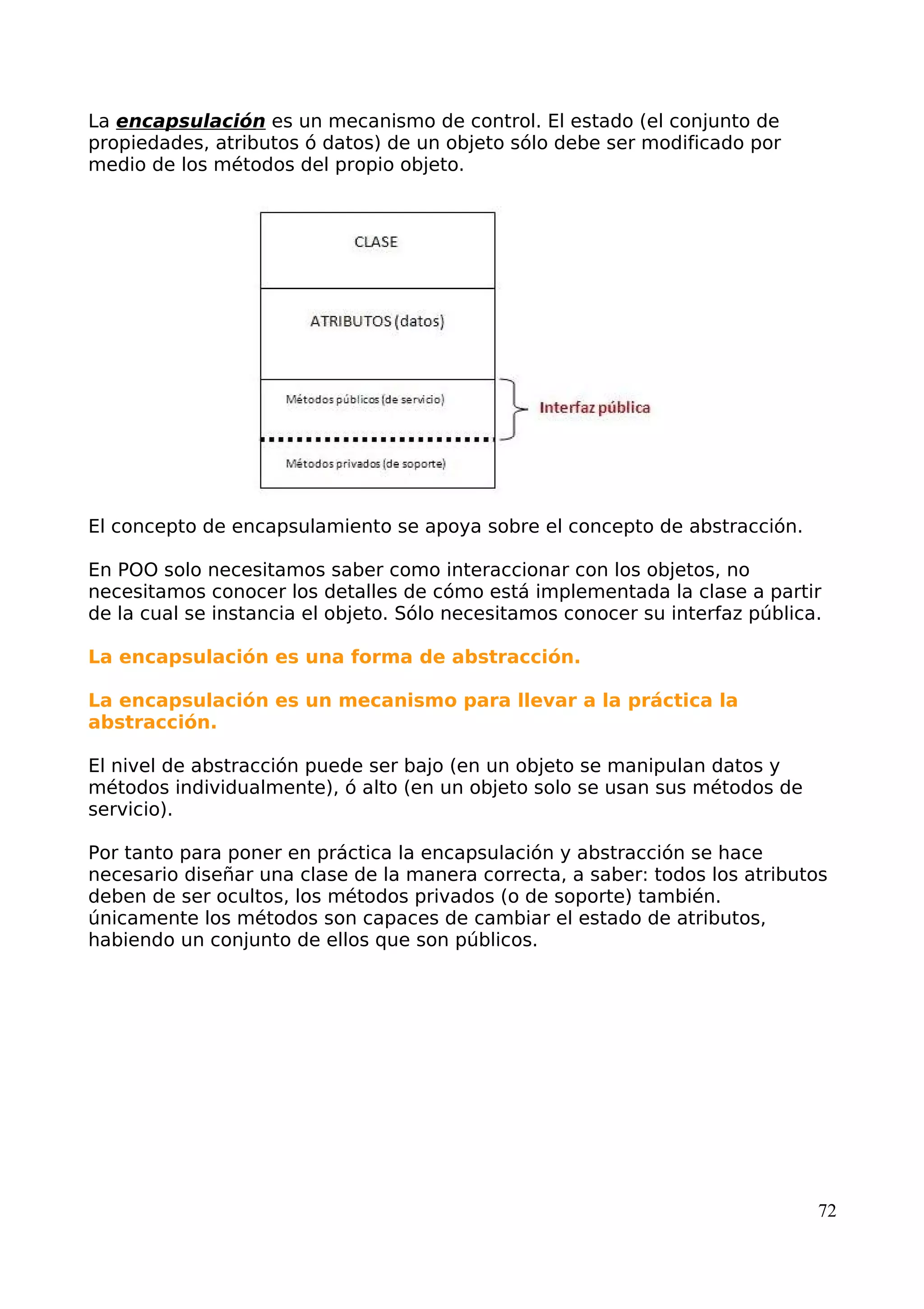 La encapsulación es un mecanismo de control. El estado (el conjunto de
propiedades, atributos ó datos) de un objeto sólo debe ser modificado por
medio de los métodos del propio objeto.
El concepto de encapsulamiento se apoya sobre el concepto de abstracción.
En POO solo necesitamos saber como interaccionar con los objetos, no
necesitamos conocer los detalles de cómo está implementada la clase a partir
de la cual se instancia el objeto. Sólo necesitamos conocer su interfaz pública.
La encapsulación es una forma de abstracción.
La encapsulación es un mecanismo para llevar a la práctica la
abstracción.
El nivel de abstracción puede ser bajo (en un objeto se manipulan datos y
métodos individualmente), ó alto (en un objeto solo se usan sus métodos de
servicio).
Por tanto para poner en práctica la encapsulación y abstracción se hace
necesario diseñar una clase de la manera correcta, a saber: todos los atributos
deben de ser ocultos, los métodos privados (o de soporte) también.
únicamente los métodos son capaces de cambiar el estado de atributos,
habiendo un conjunto de ellos que son públicos.
72
 