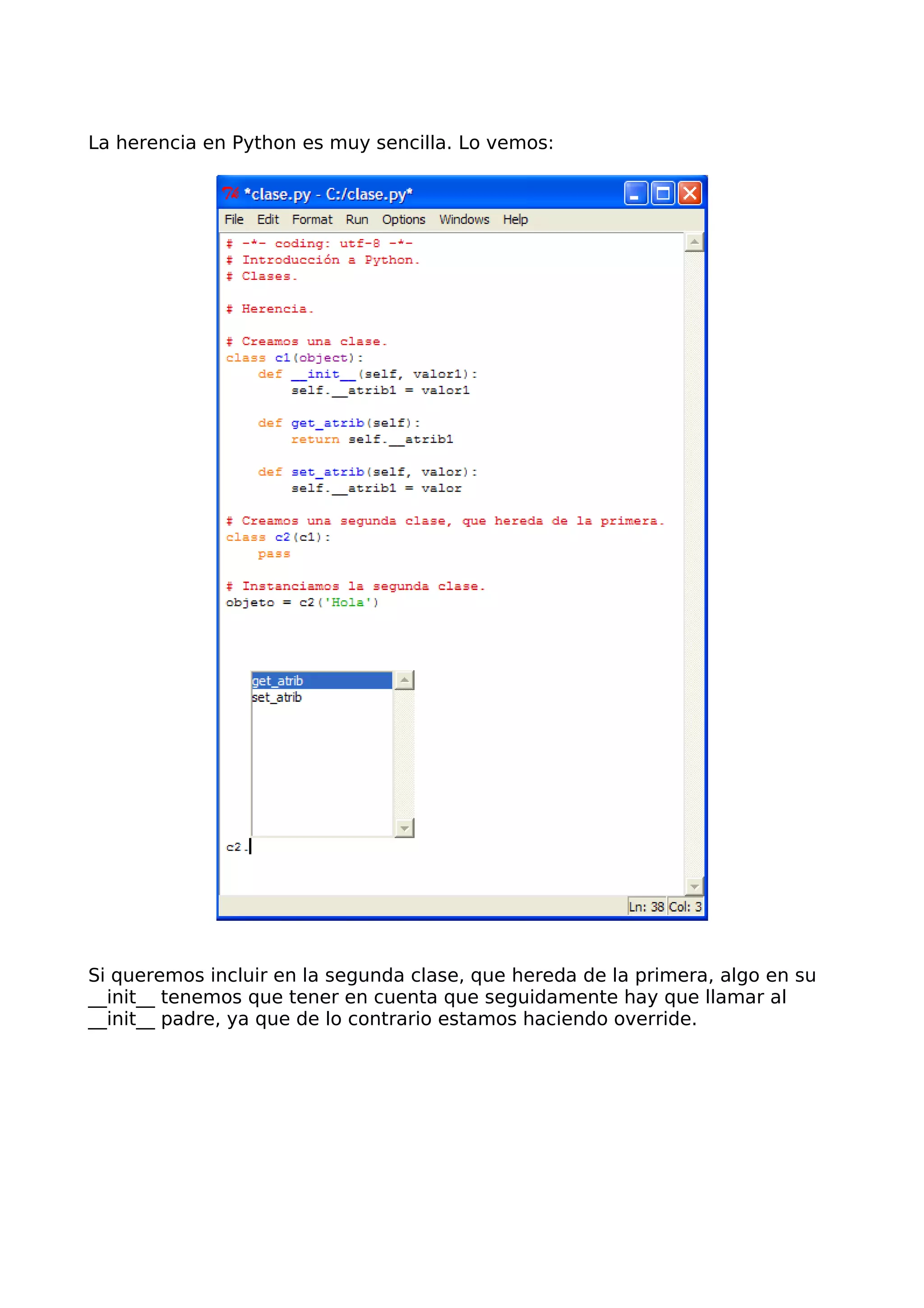 La herencia en Python es muy sencilla. Lo vemos:
Si queremos incluir en la segunda clase, que hereda de la primera, algo en su
__init__ tenemos que tener en cuenta que seguidamente hay que llamar al
__init__ padre, ya que de lo contrario estamos haciendo override.
 