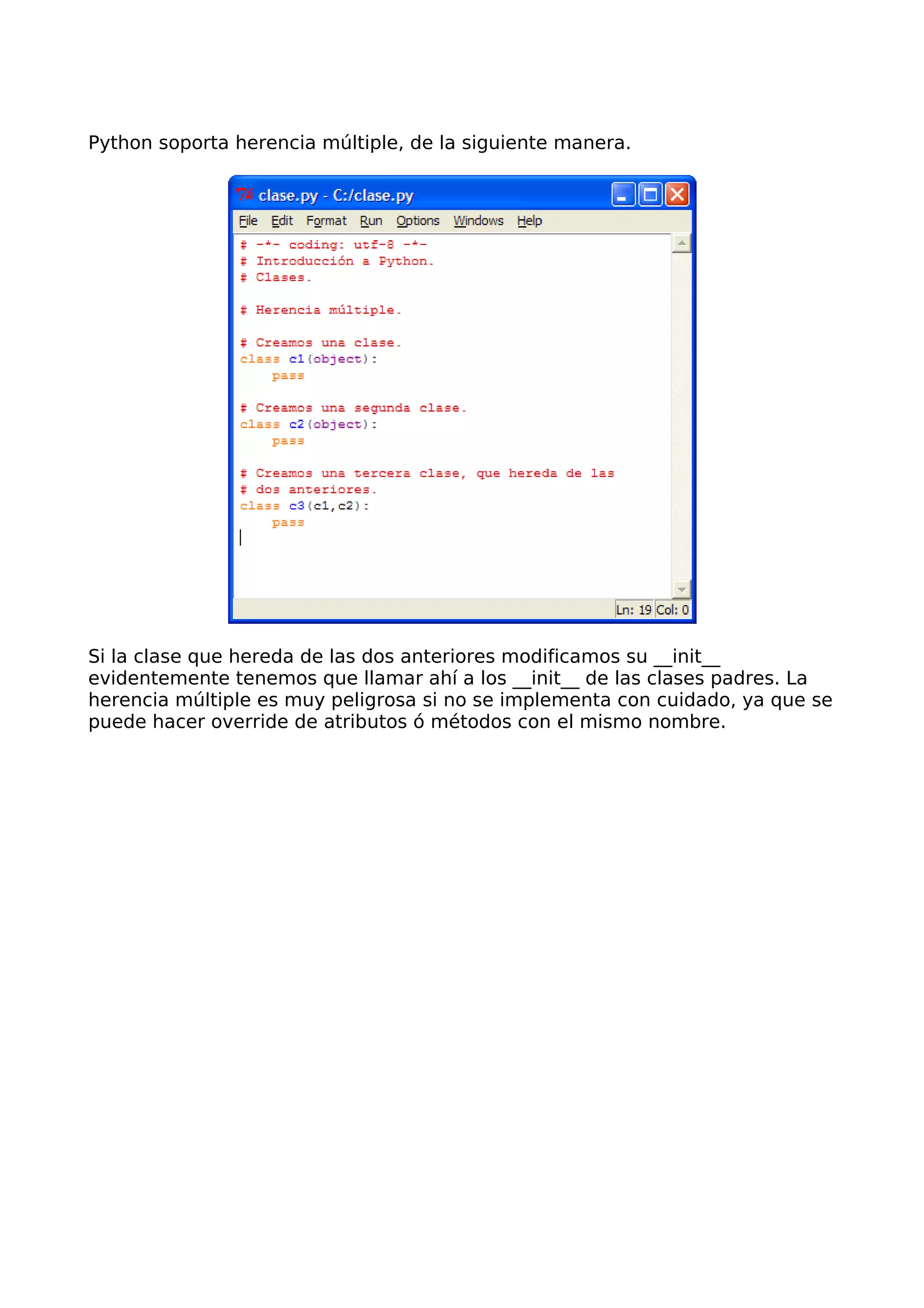 Python soporta herencia múltiple, de la siguiente manera.
Si la clase que hereda de las dos anteriores modificamos su __init__
evidentemente tenemos que llamar ahí a los __init__ de las clases padres. La
herencia múltiple es muy peligrosa si no se implementa con cuidado, ya que se
puede hacer override de atributos ó métodos con el mismo nombre.
 