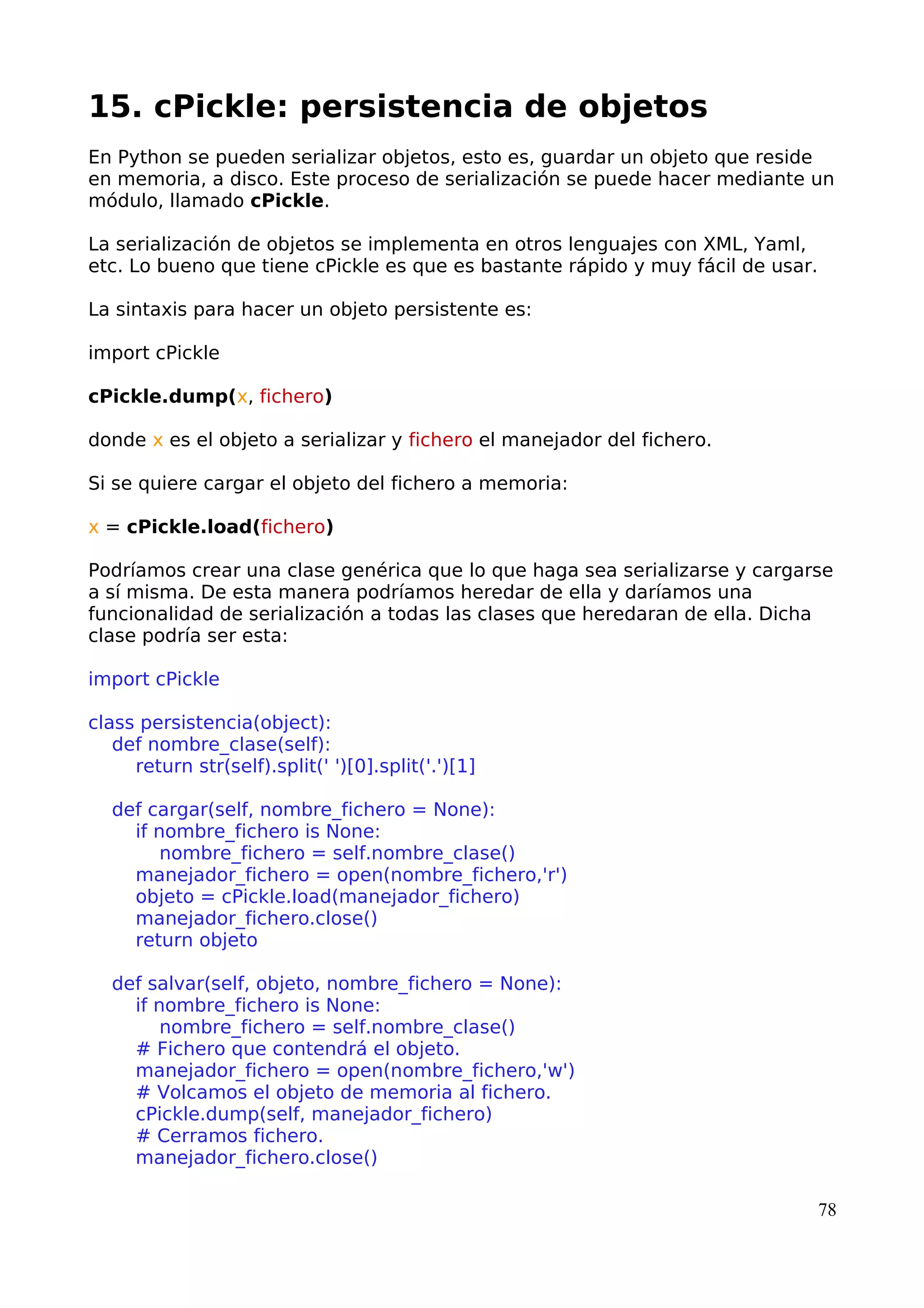 15. cPickle: persistencia de objetos
En Python se pueden serializar objetos, esto es, guardar un objeto que reside
en memoria, a disco. Este proceso de serialización se puede hacer mediante un
módulo, llamado cPickle.
La serialización de objetos se implementa en otros lenguajes con XML, Yaml,
etc. Lo bueno que tiene cPickle es que es bastante rápido y muy fácil de usar.
La sintaxis para hacer un objeto persistente es:
import cPickle
cPickle.dump(x, fichero)
donde x es el objeto a serializar y fichero el manejador del fichero.
Si se quiere cargar el objeto del fichero a memoria:
x = cPickle.load(fichero)
Podríamos crear una clase genérica que lo que haga sea serializarse y cargarse
a sí misma. De esta manera podríamos heredar de ella y daríamos una
funcionalidad de serialización a todas las clases que heredaran de ella. Dicha
clase podría ser esta:
import cPickle
class persistencia(object):
def nombre_clase(self):
return str(self).split(' ')[0].split('.')[1]
def cargar(self, nombre_fichero = None):
if nombre_fichero is None:
nombre_fichero = self.nombre_clase()
manejador_fichero = open(nombre_fichero,'r')
objeto = cPickle.load(manejador_fichero)
manejador_fichero.close()
return objeto
def salvar(self, objeto, nombre_fichero = None):
if nombre_fichero is None:
nombre_fichero = self.nombre_clase()
# Fichero que contendrá el objeto.
manejador_fichero = open(nombre_fichero,'w')
# Volcamos el objeto de memoria al fichero.
cPickle.dump(self, manejador_fichero)
# Cerramos fichero.
manejador_fichero.close()
78
 
