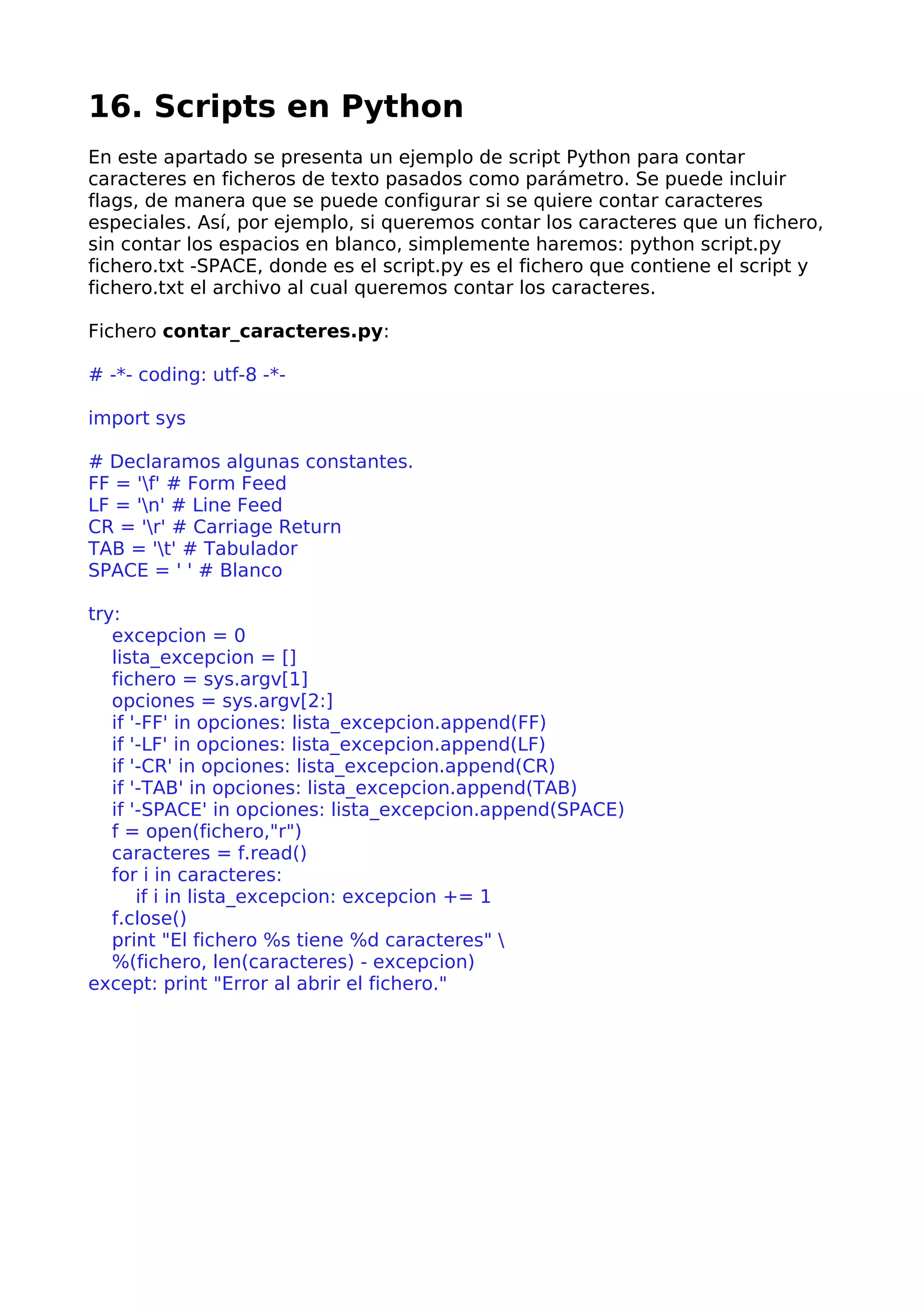 16. Scripts en Python
En este apartado se presenta un ejemplo de script Python para contar
caracteres en ficheros de texto pasados como parámetro. Se puede incluir
flags, de manera que se puede configurar si se quiere contar caracteres
especiales. Así, por ejemplo, si queremos contar los caracteres que un fichero,
sin contar los espacios en blanco, simplemente haremos: python script.py
fichero.txt -SPACE, donde es el script.py es el fichero que contiene el script y
fichero.txt el archivo al cual queremos contar los caracteres.
Fichero contar_caracteres.py:
# -*- coding: utf-8 -*-
import sys
# Declaramos algunas constantes.
FF = 'f' # Form Feed
LF = 'n' # Line Feed
CR = 'r' # Carriage Return
TAB = 't' # Tabulador
SPACE = ' ' # Blanco
try:
excepcion = 0
lista_excepcion = []
fichero = sys.argv[1]
opciones = sys.argv[2:]
if '-FF' in opciones: lista_excepcion.append(FF)
if '-LF' in opciones: lista_excepcion.append(LF)
if '-CR' in opciones: lista_excepcion.append(CR)
if '-TAB' in opciones: lista_excepcion.append(TAB)
if '-SPACE' in opciones: lista_excepcion.append(SPACE)
f = open(fichero,"r")
caracteres = f.read()
for i in caracteres:
if i in lista_excepcion: excepcion += 1
f.close()
print "El fichero %s tiene %d caracteres" 
%(fichero, len(caracteres) - excepcion)
except: print "Error al abrir el fichero."
 