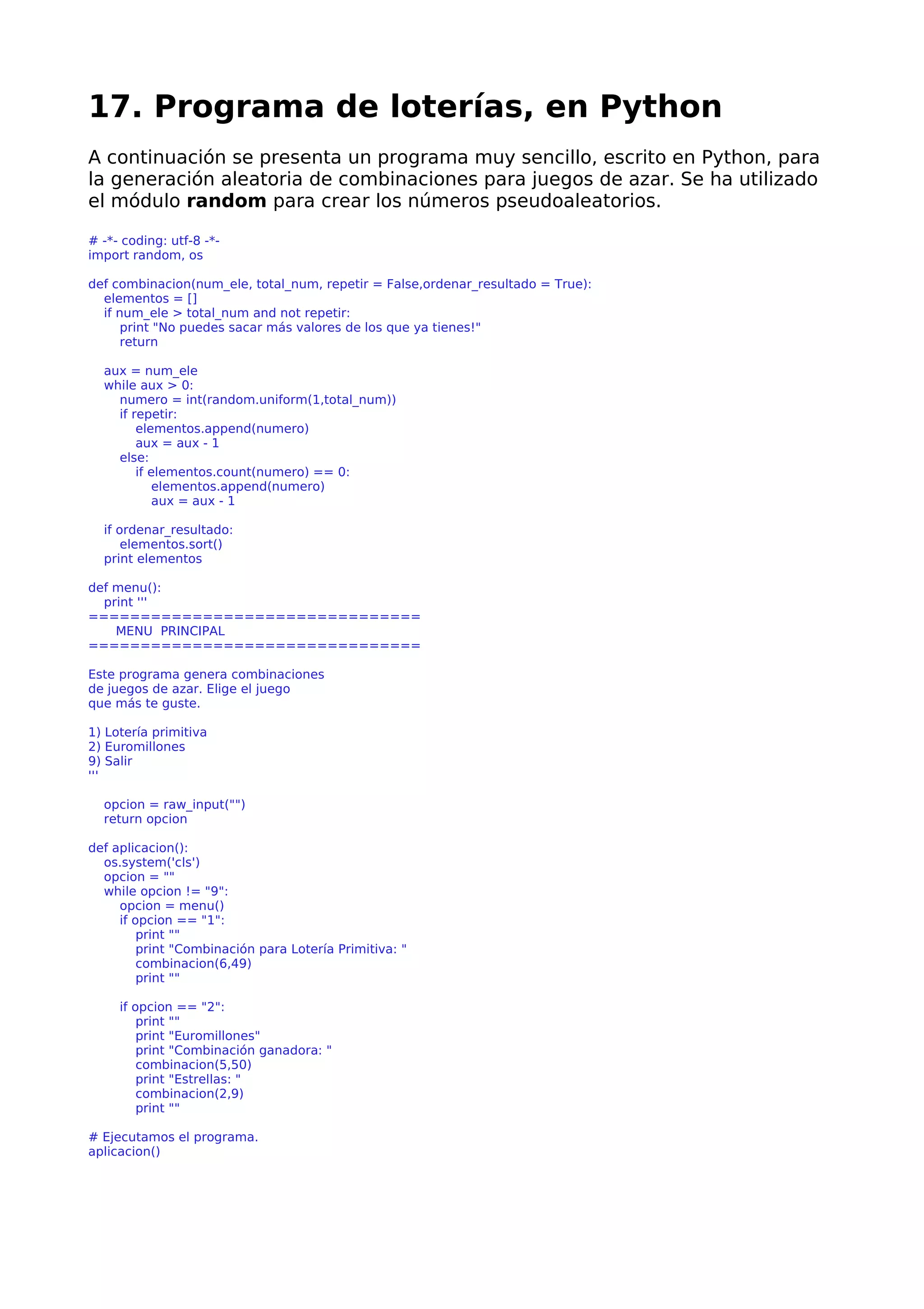 17. Programa de loterías, en Python
A continuación se presenta un programa muy sencillo, escrito en Python, para
la generación aleatoria de combinaciones para juegos de azar. Se ha utilizado
el módulo random para crear los números pseudoaleatorios.
# -*- coding: utf-8 -*-
import random, os
def combinacion(num_ele, total_num, repetir = False,ordenar_resultado = True):
elementos = []
if num_ele > total_num and not repetir:
print "No puedes sacar más valores de los que ya tienes!"
return
aux = num_ele
while aux > 0:
numero = int(random.uniform(1,total_num))
if repetir:
elementos.append(numero)
aux = aux - 1
else:
if elementos.count(numero) == 0:
elementos.append(numero)
aux = aux - 1
if ordenar_resultado:
elementos.sort()
print elementos
def menu():
print '''
================================
MENU PRINCIPAL
================================
Este programa genera combinaciones
de juegos de azar. Elige el juego
que más te guste.
1) Lotería primitiva
2) Euromillones
9) Salir
'''
opcion = raw_input("")
return opcion
def aplicacion():
os.system('cls')
opcion = ""
while opcion != "9":
opcion = menu()
if opcion == "1":
print ""
print "Combinación para Lotería Primitiva: "
combinacion(6,49)
print ""
if opcion == "2":
print ""
print "Euromillones"
print "Combinación ganadora: "
combinacion(5,50)
print "Estrellas: "
combinacion(2,9)
print ""
# Ejecutamos el programa.
aplicacion()
 