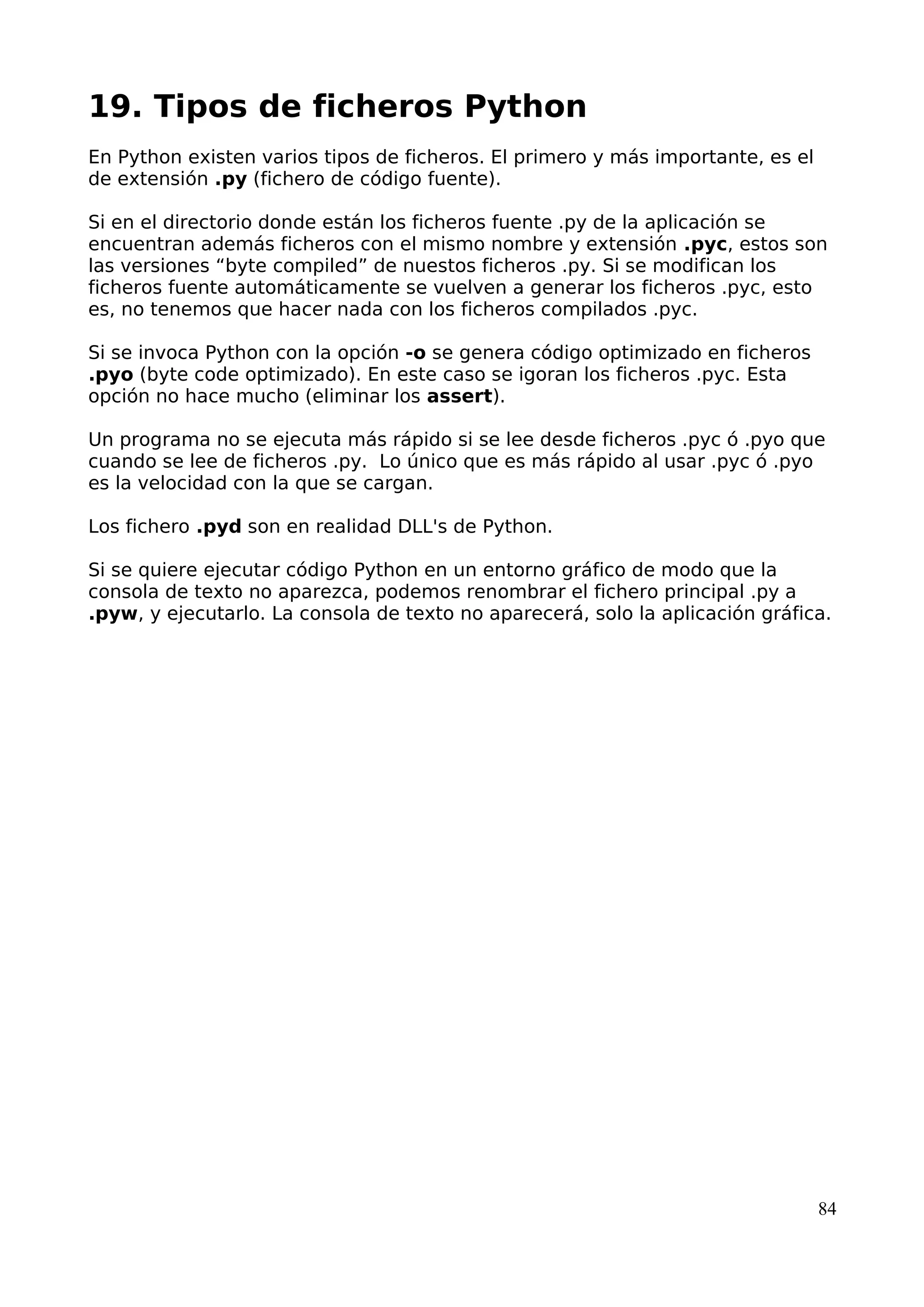 19. Tipos de ficheros Python
En Python existen varios tipos de ficheros. El primero y más importante, es el
de extensión .py (fichero de código fuente).
Si en el directorio donde están los ficheros fuente .py de la aplicación se
encuentran además ficheros con el mismo nombre y extensión .pyc, estos son
las versiones “byte compiled” de nuestos ficheros .py. Si se modifican los
ficheros fuente automáticamente se vuelven a generar los ficheros .pyc, esto
es, no tenemos que hacer nada con los ficheros compilados .pyc.
Si se invoca Python con la opción -o se genera código optimizado en ficheros
.pyo (byte code optimizado). En este caso se igoran los ficheros .pyc. Esta
opción no hace mucho (eliminar los assert).
Un programa no se ejecuta más rápido si se lee desde ficheros .pyc ó .pyo que
cuando se lee de ficheros .py. Lo único que es más rápido al usar .pyc ó .pyo
es la velocidad con la que se cargan.
Los fichero .pyd son en realidad DLL's de Python.
Si se quiere ejecutar código Python en un entorno gráfico de modo que la
consola de texto no aparezca, podemos renombrar el fichero principal .py a
.pyw, y ejecutarlo. La consola de texto no aparecerá, solo la aplicación gráfica.
84
 