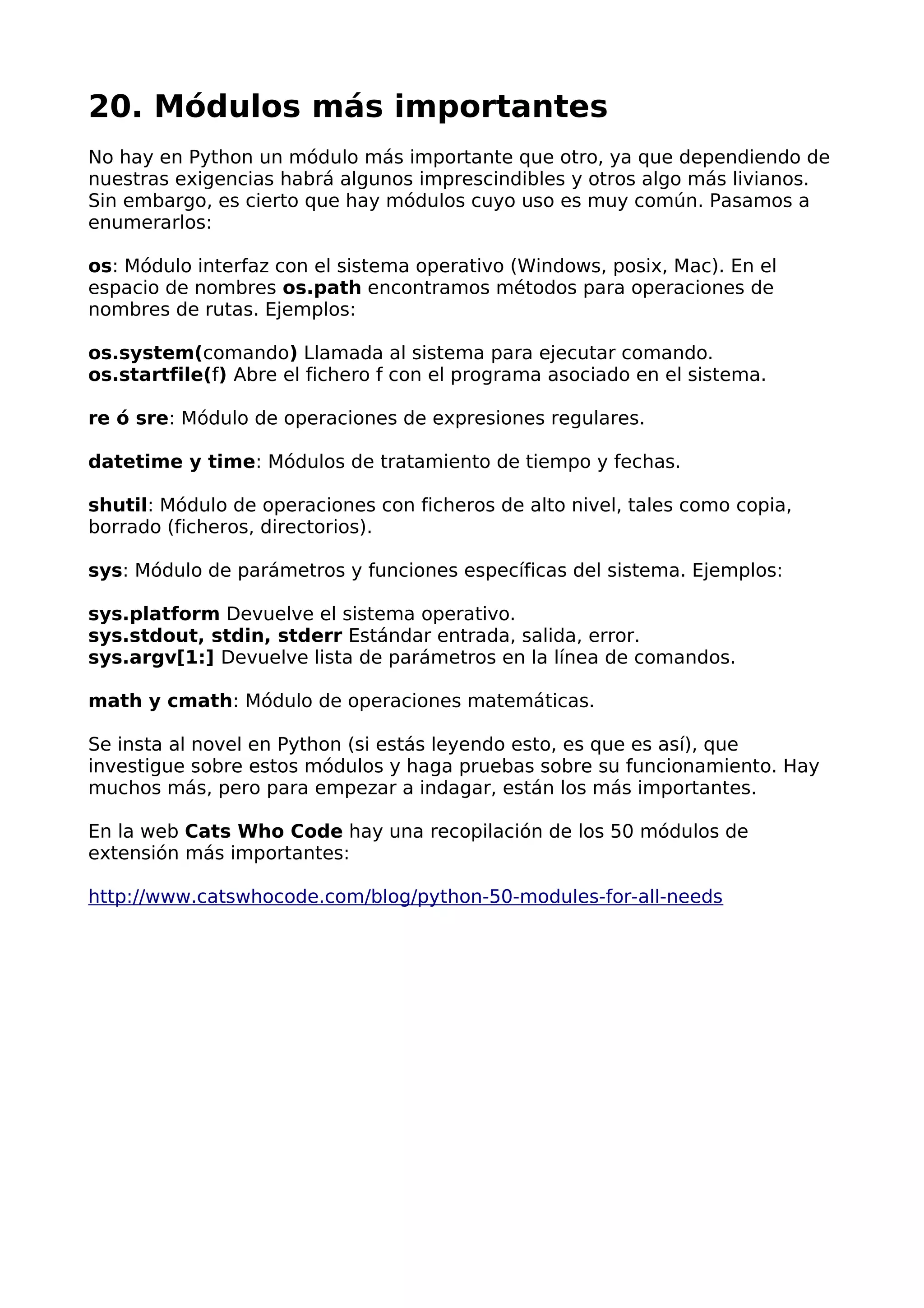 20. Módulos más importantes
No hay en Python un módulo más importante que otro, ya que dependiendo de
nuestras exigencias habrá algunos imprescindibles y otros algo más livianos.
Sin embargo, es cierto que hay módulos cuyo uso es muy común. Pasamos a
enumerarlos:
os: Módulo interfaz con el sistema operativo (Windows, posix, Mac). En el
espacio de nombres os.path encontramos métodos para operaciones de
nombres de rutas. Ejemplos:
os.system(comando) Llamada al sistema para ejecutar comando.
os.startfile(f) Abre el fichero f con el programa asociado en el sistema.
re ó sre: Módulo de operaciones de expresiones regulares.
datetime y time: Módulos de tratamiento de tiempo y fechas.
shutil: Módulo de operaciones con ficheros de alto nivel, tales como copia,
borrado (ficheros, directorios).
sys: Módulo de parámetros y funciones específicas del sistema. Ejemplos:
sys.platform Devuelve el sistema operativo.
sys.stdout, stdin, stderr Estándar entrada, salida, error.
sys.argv[1:] Devuelve lista de parámetros en la línea de comandos.
math y cmath: Módulo de operaciones matemáticas.
Se insta al novel en Python (si estás leyendo esto, es que es así), que
investigue sobre estos módulos y haga pruebas sobre su funcionamiento. Hay
muchos más, pero para empezar a indagar, están los más importantes.
En la web Cats Who Code hay una recopilación de los 50 módulos de
extensión más importantes:
http://www.catswhocode.com/blog/python-50-modules-for-all-needs
 