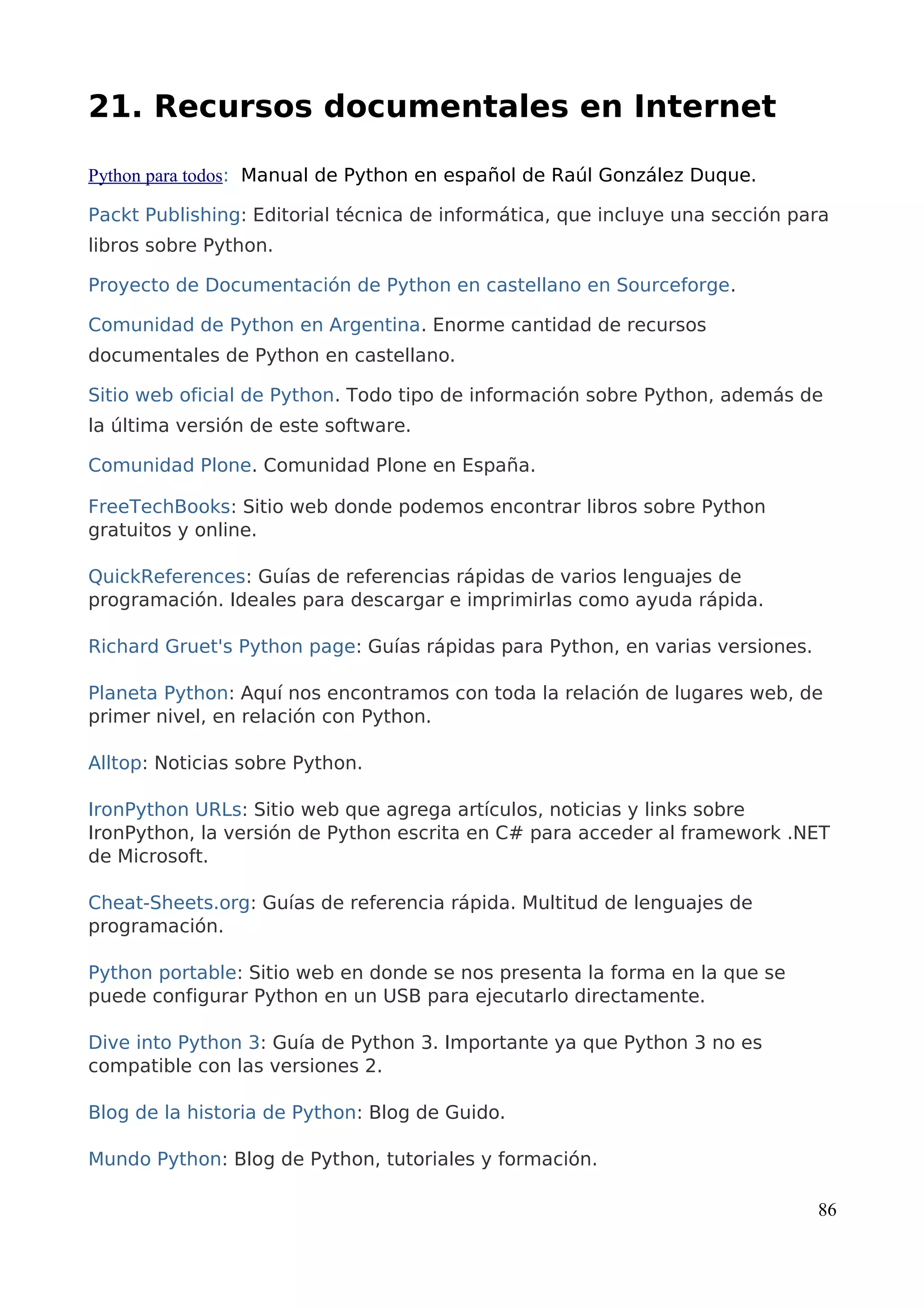 21. Recursos documentales en Internet
Python para todos: Manual de Python en español de Raúl González Duque.
Packt Publishing: Editorial técnica de informática, que incluye una sección para
libros sobre Python.
Proyecto de Documentación de Python en castellano en Sourceforge.
Comunidad de Python en Argentina. Enorme cantidad de recursos
documentales de Python en castellano.
Sitio web oficial de Python. Todo tipo de información sobre Python, además de
la última versión de este software.
Comunidad Plone. Comunidad Plone en España.
FreeTechBooks: Sitio web donde podemos encontrar libros sobre Python
gratuitos y online.
QuickReferences: Guías de referencias rápidas de varios lenguajes de
programación. Ideales para descargar e imprimirlas como ayuda rápida.
Richard Gruet's Python page: Guías rápidas para Python, en varias versiones.
Planeta Python: Aquí nos encontramos con toda la relación de lugares web, de
primer nivel, en relación con Python.
Alltop: Noticias sobre Python.
IronPython URLs: Sitio web que agrega artículos, noticias y links sobre
IronPython, la versión de Python escrita en C# para acceder al framework .NET
de Microsoft.
Cheat-Sheets.org: Guías de referencia rápida. Multitud de lenguajes de
programación.
Python portable: Sitio web en donde se nos presenta la forma en la que se
puede configurar Python en un USB para ejecutarlo directamente.
Dive into Python 3: Guía de Python 3. Importante ya que Python 3 no es
compatible con las versiones 2.
Blog de la historia de Python: Blog de Guido.
Mundo Python: Blog de Python, tutoriales y formación.
86
 