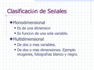 Clasificaci ó n de Se ñ ales Monodimensional  Es de una dimensi ó n  Es funci ó n de una sola variable. Multidimensional De dos o mas variables.  De dos o mas dimensiones. Ejemplo im á genes, fotograf í as blanco y negro. 