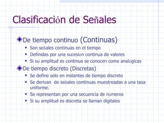 Clasificaci ó n de Se ñ ales De tiempo continuo  (Continuas) Son se ñ ales continuas en el tiempo  Definidas por una sucesi ó n continua de valores Si su amplitud es continua se conocen como anal ó gicas De tiempo discreto (Discretas) Se define solo en instantes de tiempo discreto  Se derivan  de se ñ ales continuas muestreadas a una tasa uniforme. Se representan por una secuencia de n ú meros  Si su amplitud es discreta se llaman digitales 