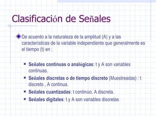 Clasificaci ó n de Se ñ ales De acuerdo a la naturaleza de la amplitud (A) y a las caracter í sticas de la variable independiente que generalmente es el tiempo (t) en :  Se ñ ales continuas o anal ó gicas : t y A son variables continuas.  Se ñ ales discretas o de tiempo discreto  (Muestreadas) : t discreto , A continua.  Se ñ ales cuantizadas : t contin ú o, A discreta.  Se ñ ales digitales : t y A son variables discretas 