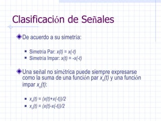 Clasificaci ó n de Se ñ ales  De acuerdo a su simetr í a: Simetr í a Par:  x(t) = x(-t) Simetr í a Impar:  x(t) = -x(-t) Una se ñ al no sim é trica puede siempre expresarse como la suma de una funci ó n par  x e (t)  y una funci ó n impar  x o (t) : x e (t) = (x(t)+x(-t))/2 x o (t) = (x(t)-x(-t))/2 