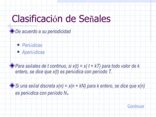 Clasificaci ó n de Se ñ ales De acuerdo a su periodicidad  Peri ó dicas   Aperi ó dicas   Para se ñ ales de t continuo, si x(t) = x( t + kT) para todo valor de k entero, se dice que x(t) es peri ó dica con per í odo T.  Si una se ñ al discreta x(n) = x(n + kN) para k entero, se dice que x(n) es peri ó dica con per í odo N .   Continuar 