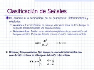 Clasificaci ó n de Se ñ ales De acuerdo a la certidumbre de su descripci ó n: Determin í sticas y  Aleatorias  Aleatorias:  Es impredecible,  no sobre el valor de la se ñ al en todo tiempo, no se puede describir mediante una ecuaci ó n simple. Determin í sticas:  Pueden ser modeladas completamente por una funci ó n del tiempo espec í fica. Puede ser descrita por una ecuaci ó n matem á tica explicita. Donde A y B son constantes. Otro ejemplo de una señal determinística que no es función continua  en el tiempo es la función pulso unitario. 