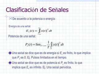 Clasificaci ó n de Se ñ ales Una se ñ al se dice que es de energ í a si  E x   es finito, lo que implica que  P x   es 0. Ej. Pulsos limitados en el tiempo. Una se ñ al se dice que es de potencia si  P x   es finito, lo que implica que  E x   es infinito. Ej. Una se ñ al peri ó dica. De acuerdo a la potencia o energía:   Energía de una señal: Potencia de una señal: 