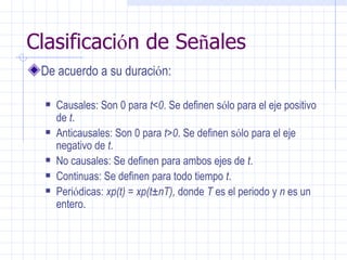 Clasificaci ó n de Se ñ ales De acuerdo a su duraci ó n: Causales: Son 0 para  t<0 . Se definen s ó lo para el eje positivo de  t . Anticausales: Son 0 para  t>0 . Se definen s ó lo para el eje negativo de  t . No causales: Se definen para ambos ejes de  t . Continuas: Se definen para todo tiempo  t . Peri ó dicas:  xp(t) = xp(t±nT),  donde  T  es el periodo y  n  es un entero. 