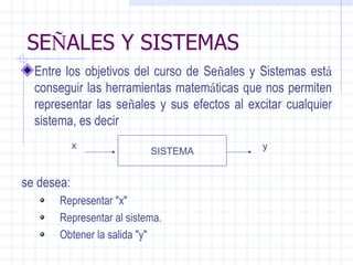 SE Ñ ALES Y SISTEMAS Entre los objetivos del curso de Se ñ ales y Sistemas est á  conseguir las herramientas matem á ticas que nos permiten representar las se ñ ales y sus efectos al excitar cualquier sistema, es decir  se desea:  Representar "x"  Representar al sistema.  Obtener la salida "y"  SISTEMA x y 