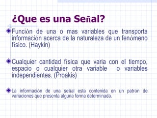 ¿ Que es una Se ñ al? Funci ó n de una o mas variables que transporta informaci ó n acerca de la naturaleza de un fen ó meno f í sico. (Haykin) Cualquier cantidad f í sica que varia con el tiempo, espacio o cualquier otra variable  o variables independientes. (Proakis) La informaci ó n de una se ñ al esta contenida en un patr ó n de variaciones que presenta alguna forma determinada. 