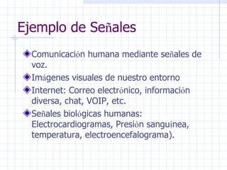 Ejemplo de Se ñ ales  Comunicaci ó n humana mediante se ñ ales de voz.  Im á genes visuales de nuestro entorno  Internet: Correo electr ó nico, informaci ó n diversa, chat, VOIP, etc. Se ñ ales biol ó gicas humanas: Electrocardiogramas, Presi ó n sangu í nea, temperatura, electroencefalograma). 